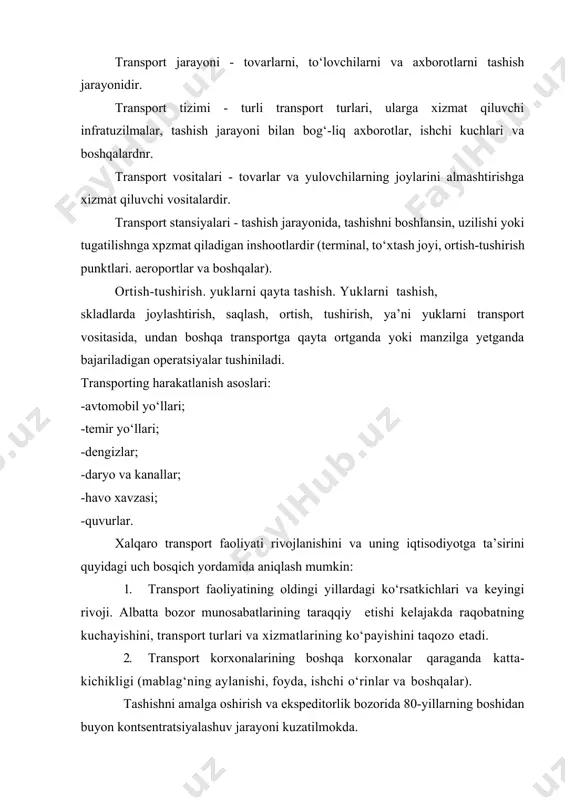 xizmat qiluvchi infratuzilmalar, tashish jarayoni bilan bog‘-liq axborotlar, ishchi kuchlari va boshqalardnr. transport vositalari - tovarlar va yulovchilarning joylarini almashtirishga xizmat qiluvchi vositalardir. transport stansiyalari - tashish jarayonida, tashishni boshlansin, uzilishi yoki tugatilishnga xpzmat qiladigan inshootlardir (terminal, to‘xtash joyi, ortish-tushirish punktlari. aeroportlar va boshqalar). ortish-tushirish. yuklarni qayta tashish. yuklarni tashish, skladlarda joylashtirish, saqlash, ortish, tushirish, ya’ni yuklarni transport vositasida, undan boshqa transportga qayta ortganda yoki manzilga yetganda bajariladigan operatsiyalar tushiniladi. transporting harakatlanish asoslari: -avtomobil yo‘llari; -temir yo‘llari; -dengizlar; -daryo va kanallar; -havo xavzasi; -quvurlar. xalqaro transport faoliyati rivojlanishini va uning iqtisodiyotga ta’sirini quyidagi uch bosqich yordamida aniqlash mumkin: 1. transport faoliyatining oldingi yillardagi ko‘rsatkichlari va keyingi rivoji. albatta bozor munosabatlarining taraqqiy etishi kelajakda raqobatning kuchayishini, transport turlari va xizmatlarining ko‘payishini taqozo etadi. 2. transport korxonalarining boshqa korxonalar qaraganda katta- kichikligi (mablag‘ning aylanishi, foyda, ishchi o‘rinlar va boshqalar). tashishni amalga oshirish va ekspeditorlik bozorida 80-yillarning boshidan buyon kontsentratsiyalashuv jarayoni kuzatilmokda. 3. …