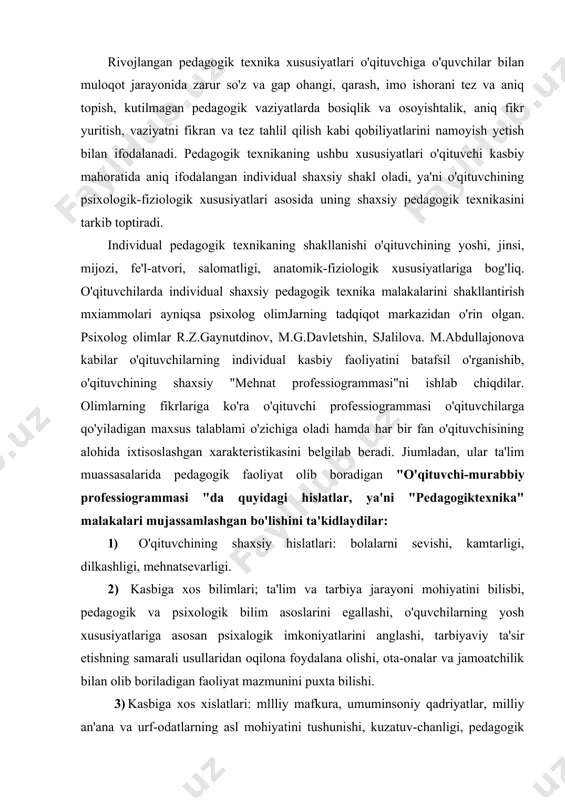 ari; ta'lim va tarbiya jarayoni mohiyatini bilisbi, pedagogik va psixologik bilim asoslarini egallashi, o'quvchilarning yosh xususiyatlariga asosan psixalogik imkoniyatlarini anglashi, tarbiyaviy ta'sir etishning samarali usullaridan oqilona foydalana olishi, ota-onalar va jamoatchilik bilan olib boriladigan faoliyat mazmunini puxta bilishi. 3) kasbiga xos xislatlari: mllliy mafkura, umuminsoniy qadriyatlar, milliy an'ana va urf-odatlarning asl mohiyatini tushunishi, kuzatuv-chanligi, pedagogik qobiliyatga egaligi, o'zini qo'lga ola bilishi, o'zini anglayolishi, pedagogik takt, nutq madaniyati. 4) shaxsiy pedagogik uddaburonligi: dars mashg'ulotlarida zarar materiallarni tanlay olishi, o'quvchilarning bilish faoliyatini boshqarishi, ta'lim-tarbiya jarayonini istiqbolli rejalashtirishi, o'quvchilar jamoasini boshqara olishi. 5) tashkilotchilik malakalari: o'quvchilar jamoasini uyushtira bilishi, turli ziddiyatli vaziyatlarda ham o'quvchilar jamoasini boshqarishi amaliy muammolarni hal yetishda uddaburonligini namoyish eta olishi. 6) kommunikativ malakalari: o'quvchilarni o'ziga jalb etishni bilishi, o'quvchilar va ota-onalar bilan maqsadga muvqrlq pedagogik muloqotlami tashkil qilishi, o'quvchilarning jamoada o'zaro munosabatlarida bir xil muvozanatni tartibga solishi. 7) gnostik malakalari: o'quvchilarning asab psixik holati darajasini aniqlay olishi, o'z pedagogik …