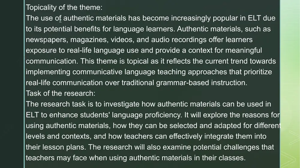 ess, critical thinking skills, and motivation. subject of the research: the subject of the research is english language teachers who are interested in using authentic materials in their classes. the study will examine their attitudes towards this approach, their practices concerning selecting and adapting authentic materials for different levels and contexts, as well as any challenges they face when using them. language learners will also be considered as subjects because they are ultimately the beneficiaries of this approach. the research aims to identify how authentic materials contribute to students' language learning outcomes from their perspectives. z advantages of authentic materials positive impact: they have a positive impact on learner motivation. exposure: they also provide exposure to real language. creative approach: authentic materials foster a more creative approach to teaching and learning. relatable: the materials are more relevant and relatable to the learner’s needs. cultural information: they also offer authentic cultural …