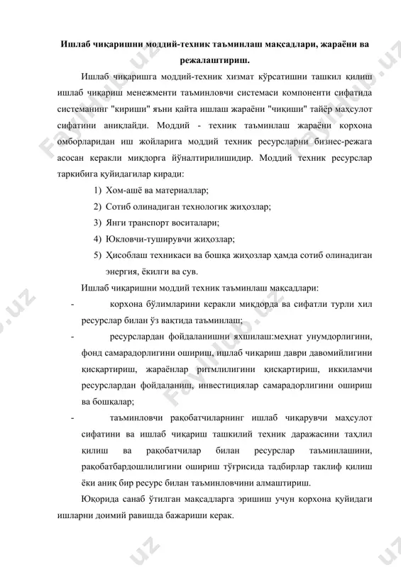 илинади: · шу соҳада иш олиб бориши тўғрисида таъминловчининг юқори тажрибага эга эканлигини ва ўз лицензиясига эга эканлигини аниқлаш; · ишлаб чиқаришнинг ташкилий техник даражаси юқорилиги, ишнинг фойдалилиги (даромадлилиги), ишончлилиги, ишлаб чиқарган маҳсулот ракобатдошлигини таъминлаш ресурслар ва товарлар баҳосини аниқлаш, ресурслар билан таъминланганликнинг баркарорлиги; б) аниқ турдаги ресурслар истеъмолини меъёрлаштириш; в) ресурслар харажатларини меъёрлари бўйича камайтириш мақсади​да ташкилий техник тадбирлар ишлаб чиқиш; г) ишлаб чиқаришни моддий техник таъминлаш каналларини ахтариш (излаш); д) моддий балансларни ишлаб чиқиш; е) ишлаб чиқариш ресурслари билан моддий техник таъминлашини режалаштириш; ж) ресурсларни қабул қилиш, сақлаш ва уларни ишлаб чиқишга тайёрлашни ташкил қилиш; з) иш жойларни ресурслар билан таъминлашни ташкил қилиш; и) ресурслардан фойдаланишнинг ҳисоби ва уни назорат қилиш; к) ишлаб чиқариш чиқиндиларни тўплаш ва уларни қайта ишлашни ташкил қилиш; л) ресурслардан самарали фойдаланишни таҳлил қилиш; м) ресурслардан фойдаланишни яхшилашда рағбатлантириш. санаб ўтилган ишлар билан ишлаб чиқариш бўйича корхона раҳбари ўринбосарига бўйсунувчи моддий-техник таъминлаш бўлими шугулланади. …