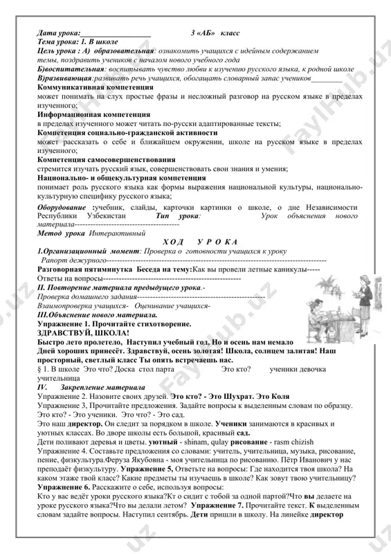 одвести итоги урока, сориентировать учащихся при выполнении домашнего задания назовите страну, в которой мы живем? какого числа мы отмечаем день независимости? кто управляет нашей страной? далее учитель предлагает подвести итог урока, поставив смайлик возле темы урока. vi. домашнее задание: стр 4. выучить стихотворение. дата урока:__________________ 3 «аб» класс тема урока: 1. в школе цель урока : a) образовательная: ознакомить учащихся с идейным содержанием темы, поздравить учеников с началом нового учебного года б)воспитательная: воспитывать чувство любви к изучению русского языка, к родной школе в)развивающая:развивать речь учащихся, обогащать словарный запас учеников________ коммуникативная компетенция может понимать на слух простые фразы и несложный разговор на русском языке в пределах изученного; информационная компетенция в пределах изученного может читать по-русски адаптированные тексты; компетенция социально-гражданской активности может рассказать о себе и ближайшем окружении, школе на русском языке в пределах изученного; компетенция самосовершенствования стремится изучать русский язык, совершенствовать свои знания и умения; национально- и общекультурная компетенция понимает роль …