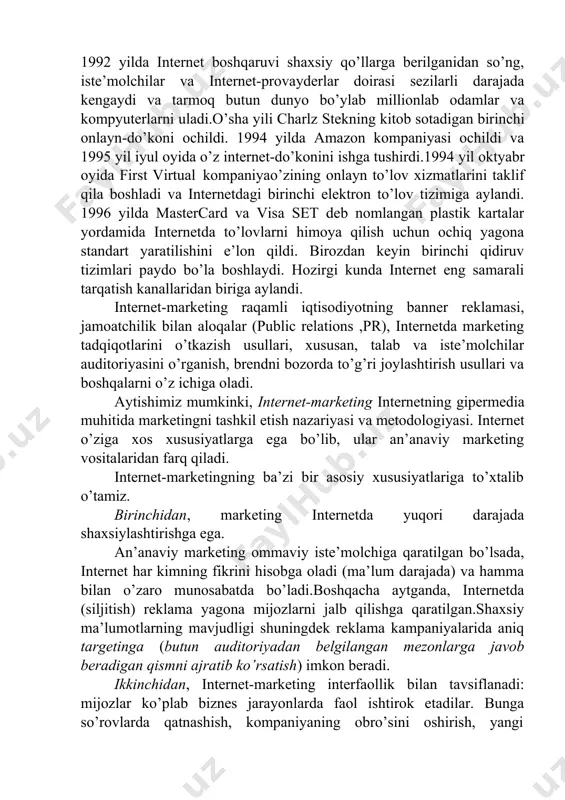 anbalari kutubxonasiga aylandi. bugungi kunga kelib, internet marketologlar uchun kuchli vosita va manbaga aylandi. internetning rivojlanishi internet-marketingning tijorat tashkilotlarining marketing faoliyatida alohida va muhim yo’nalish sifatida shakllanishiga bevosita ta’sir qiladi. internet-marketing marketing va axborot texnologiyalari fanlarning to’qnashuvida paydo bo’ldi. 1990 yilgacha internetdan biznes maqsadlarda foydalanish aqsh milliy ilmiy jamg’armasi tomonidan taqiqlangan edi, ammo keyinchalik yirik kompaniyalar unga kirishgan. 1992 yilda internet boshqaruvi shaxsiy qo’llarga berilganidan so’ng, iste’molchilar va internet-provayderlar doirasi sezilarli darajada kengaydi va tarmoq butun dunyo bo’ylab millionlab odamlar va kompyuterlarni uladi.o’sha yili charlz stekning kitob sotadigan birinchi onlayn-do’koni ochildi. 1994 yilda amazon kompaniyasi ochildi va 1995 yil iyul oyida o’z internet-do’konini ishga tushirdi.1994 yil oktyabr oyida first virtual kompaniyao’zining onlayn to’lov xizmatlarini taklif qila boshladi va internetdagi birinchi elektron to’lov tizimiga aylandi. 1996 yilda mastercard va visa set deb nomlangan plastik kartalar yordamida internetda to’lovlarni himoya qilish uchun ochiq yagona standart yaratilishini e’lon qildi. birozdan keyin birinchi qidiruv …