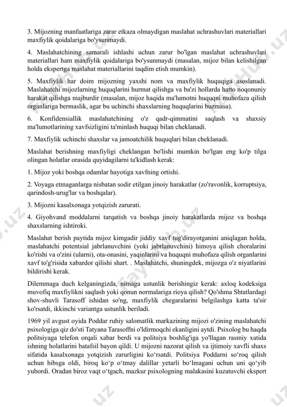 atib ko'rsatadilar. birinchi daraja mijoz ma'lumotlaridan professional foydalanish chegarasini bildiradi. mijoz ma'lumotlaridan faqat professional maqsadlarda foydalanish har bir maslahatchining mas'uliyatidir. maslahatchi mijoz to'g'risidagi ma'lumotlarni boshqa niyatlar bilan tarqatishga haqli emas. bu, shuningdek, kimdir psixokorreksiya kursidan o'tayotganiga ham tegishli. mijozlar to'g'risidagi ma'lumotlar (maslahatchi yozuvlari, shaxsiy mijozlar kartalari) ruxsatsiz shaxslar kirishi mumkin bo'lmagan joylarda saqlanishi kerak. konfidensiallikning ikkinchi darajasi konsultatsiya jarayonida olingan ma'lumotlardan foydalanish mumkin bo'lgan shartlarni bildiradi. mijoz bunday ma'lumotlar faqat uning manfaati uchun xizmat qiladi, deb umid qilish huquqiga ega. agar mijozdan olingan ma'lumotni ota-onasi, o'qituvchilari yoki turmush o'rtog'i bilan bo'lishish kerak bo'lsa, dilemma muqarrar. maslahatchi mijozga o'z niyatlari haqida xabar berishi kerak. agar mijoz e'tiroz bildirmasa, maxfiylik masalasi axloqiy masaladan sof professional masalaga aylanadi. maslahatchi, maxfiylikni ta'minlash bilan birga, mijozni kasbiy sirga rioya qilinmagan holatlar bilan tanishtirishi kerak. maxfiylik, quyida aytib o'tilganidek, mutlaq printsipga ko'tarilishi mumkin emas. ko'pincha biz uning chegaralari haqida gapirishimiz kerak. shnayder (1963; jorj, cristiani, 1990 …