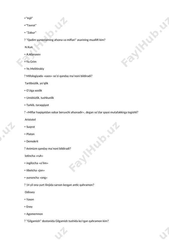 ujet chiziqlari, unda ishtirok etayotgan ilohlar, qahramonlar ayni afsona mahsuli hisoblanadi? “bilgamish” = “oy ma’budining tug‘ilishi” = “enki va eredu” = “cho‘kich ning yaratilishi” ? qaysi xalqning mif talqinicha nun (xaos) quyosh ma’budi rani paydo qilgan? misr = yunon = shumer = rim ? shimolning ibtidoiy odamlari uchun qaysi maxluq muqaddas maxluq hisoblangan. ovchilarga uni ummon ma’budasi sedna yuborgan, deb bilishgan? kit = baliq = kenguru = it ? qaysi xalqning olam yaralishiga oid quyidagicha mifi bor: “ulkan bir maxluq bor bo‘lib, bir qo‘lini ko‘tarishi bilan qo‘ltig‘i ostidan quyosh chiqar, yer yuzi nurga chulg‘anardi. maboda, u qo‘lini tushirsa, olamni zulmat qoplab olardi”? afrika = misr =amerika = yunon ? odamlarning tilida iloh mars nimaning ramzi edi? bu hol rus adabiyotiga ham ko‘chgan. urush = muhabbat = qasos = donishmandlik ? odamlarning tilida iloh venera (afrodita) nimaning ramzi edi? muhabbat = urush = qasos = donishmandlik ? odamlarning tilida iloha nemezida …
