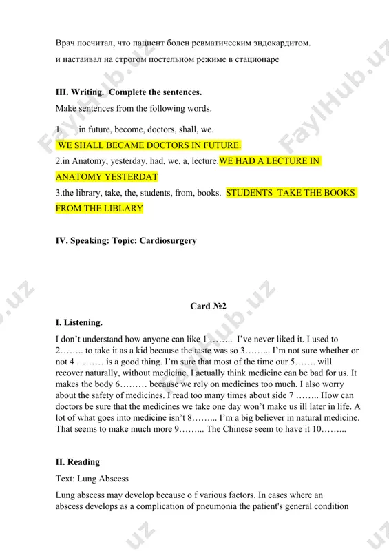 рдитом. и настаивал на строгом постельном режиме в стационаре iii. writing. complete the sentences. make sentences from the following words. 1. in future, become, doctors, shall, we. we shall became doctors in future. 2.in anatomy, yesterday, had, we, a, lecture.we had a lecture in anatomy yesterdat 3.the library, take, the, students, from, books. students take the books from the liblary iv. speaking: topic: cardiosurgery card №2 i. listening. i don’t understand how anyone can like 1 …….. i’ve never liked it. i used to 2…….. to take it as a kid because the taste was so 3……... i’m not sure whether or not 4 ……… is a good thing. i’m sure that most of the time our 5……. will recover naturally, without medicine. i actually think medicine can be bad for us. it makes the body 6……… because we rely on medicines too much. i also worry about the safety …