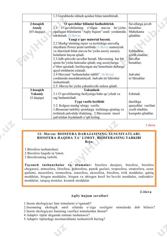 sh. 2.1 o’quvchilarning o’tilgan mavzu bo’yicha egallagan bilimlarini “aqliy hujum” usuli yordamida tekshiradi. (2-ilova). yangi o`quv material bayoni. 2.2 mashg’ulotning rejasi va tuzilishiga muvofiq slaydlarni power point tartibida (3-ilova) namoiyish va sharxlash bilan mavzu bo’yicha asosiy nazariy holatlarni bayon qiladi. 2.3.jalb qiluvchi savollar beradi. mavzuning har bir qismi bo’yicha hulosalar qiladi; eng asosiylariga e’tibor qaratadi; berilayotgan ma’lumotlarni daftarga qayd etishlarini eslatadi. 2.4 mavzuni “tushunchalar tahlili” (4-ilova) yordamida mustahkamlaydi. jadvaln ito’ldirishni tushuntiradi, 2.5. mavzu bo`yicha yakunlovchi xulosa qiladi. savollarga javob beradilar; muhokama qiladilar. eshitadilar, yozib oladilar; savollar beradilar; jadvalni to’ldiradilar 3-bosqich yakuniy (5 daqiqa) yakunlash. 3.1 o`quvchilarning faoliyatiga baho qo`yiladi va rag`batlantiriladi. uyga vazifa berilishi 3.2. kelgusi mashg`ulotga vazifa: 1.bioserani tarkibiy qismlarga toifalarga ajrating va toifalash jadvalida ifodalang.. 2.mavzusini insert jadvalidan foydalanib o’qib keling eshitadi. darslikga qaraydilar vazifani yozib oladilar, konspekt qiladilar. 1-ilova 12- mavzu: biosfera darajasining xususiyatlari. biosfera haqida ta’ limot. biosferaning tarkibi reja: 1.biosfera tushunchasi. 2.biosfera haqida ta’limot. 3.biosferaning …