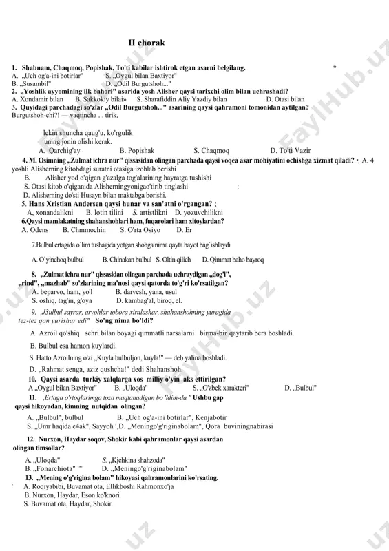vchi , aytuyvchidir . 22. islom dunoyosining eng mashhur hadishsunos olimidir 23. ezop. 24 “uch og`a ini botirlar”ertagidan . 25. – susambil. ii chorak 1. shabnam, chaqmoq, popishak, to'ti kabilar ishtirok etgan asarni belgilang. * a. „uch og'a-ini botirlar" s. „oygul bilan baxtiyor" b. „susambil" d. „odil burgutshoh..." 2. „yoshlik ayyomining ilk bahori" asarida yosh alisher qaysi tarixchi olim bilan uchrashadi? a. xondamir bilan b. sakkokiy bilai» s. sharafiddin aliy yazdiy bilan d. otasi bilan 3. quyidagi parchadagi so'zlar „odil burgutshoh..." asarining qaysi qahramoni tomonidan aytilgan? burgutshoh-chi?! — vaqtincha ... tirik, lekin shuncha qaug'u, ko'rgulik uning jonin olishi kerak. a. qarchig'ay b. popishak s. chaqmoq d. to'ti vazir 4. m. osimning „zulmat ichra nur" qissasidan olingan parchada qaysi voqea asar mohiyatini ochishga xizmat qiladi? •, a. 4 yoshli alisherning kitobdagi suratni otasiga izohlab berishi b. alisher yod o'qigan g'azalga tog'alarining hayratga tushishi s. otasi kitob o'qiganida alisherningyonigao'tirib tinglashi : d. …