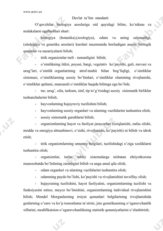 da genlarning o’zaro va ko’p tomonlama ta’sirini, jins genetikasining o’zgaruvchanlik xillarini, modifikatsion o’zgaruvchanlikning statistik qonuniyatlarini o’zlashtirish; · o’zbekistonda biologiya fanining rivojlanish tarixini bilish; · biologiyaga oid bilimlardan tibbiyotda, turmushda, o’simlik va hayvonlarni muhofaza qilishda, qishloq xo’jaligi ishlarida foydalana olish. davlat ta’lim standartiga sharh biologiya ta’limining maqsad va vazifalari. biologiya ta’limi pedagogik jarayonning ajralmas tarkibiy qismi sifatida ta’limning umumiy maqsadlariga muvofiq o’quvchi shaxsini tarbiyalashga xizmat qiladi. biologiya-tirik tabiat, hayot, uning kelib chiqishi, xilma-xilligi taraqqiyotning barcha jihatlari haqidagi fanlar majmuasidan iborat bo’lib, umumta’lim maktablarida biologiya ta’limining roli shu fanning jamiyat taraqqiyotidagi ahamiyati bilan belgilanadi. respublika mustaqilligining dastlabki yillaridan ta’lim-tarbiya sohasini isloh qilish natijasida to’plangan tajribalar, chiqarilgan bir qator qonunlar va biologiya o’qitishning kelgusidagi talablar darajasiga ko’tarishni taqozo qiladi. umumiy o’rta ta’lim maktablarida biologiya ta’limining asosiy vazifalari: · o’quvchilarni asosiy biologik tushunchalar, yetakchi g’oyalar, ilmiy dalillar, qonunlar, ilmiy bilish usullari, organik olamning manzarasini shakllantirishga oid bilimlar bilan tanishtirish; · tirik tabiat va uning …