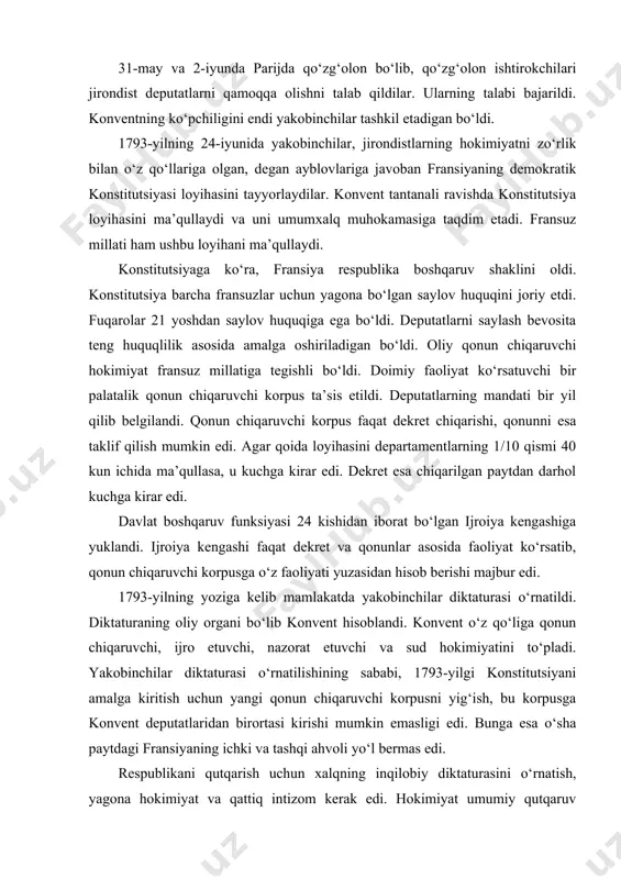 landi. konvent o‘z qo‘liga qonun chiqaruvchi, ijro etuvchi, nazorat etuvchi va sud hokimiyatini to‘pladi. yakobinchilar diktaturasi o‘rnatilishining sababi, 1793-yilgi konstitutsiyani amalga kiritish uchun yangi qonun chiqaruvchi korpusni yig‘ish, bu korpusga konvent deputatlaridan birortasi kirishi mumkin emasligi edi. bunga esa o‘sha paytdagi fransiyaning ichki va tashqi ahvoli yo‘l bermas edi. respublikani qutqarish uchun xalqning inqilobiy diktaturasini o‘rnatish, yagona hokimiyat va qattiq intizom kerak edi. hokimiyat umumiy qutqaruv komitetiga topshirildi. komitet harbiy, diplomatik, oziq-ovqat sohasiga rahbarlik qilib, boshqa barcha organlar unga bo‘ysunishi kerak edi. komitet esa har hafta konventga hisob berishi kerak edi. komitetning fransiya davlati oldidagi tarixiy xizmati shundan iborat bo‘ldiki, u kuchli armiya yaratib, mamlakatni chet el intervensiyasidan saqlab qoldi. yakobinchilar diktaturasi davrida mahalliy boshqaruv markazlashgan tarzda ish olib bordi. yakobinchilar asosan parij kommunasi va ularning joylardagi seksion komitetlariga tayanib ish olib bordilar. 1794-yilning yoziga kelib, fransiya interventlardan tozalanib, asosiy isyonlar bostirildi. shundan so‘ng yakobinchilar diktaturasiga hojat qolmadi. 1794-yilning 27-iyulida …