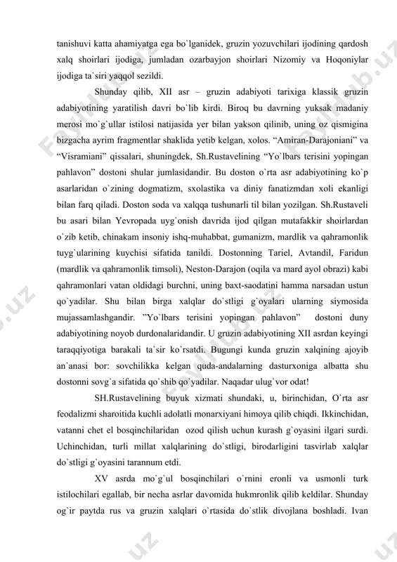 ida yorqin ifodalangan gumanistimk g`oyalar kurtak ota boshladi. xi-xii asrlarda gruziyaning qo`shni mamlakatlar bilan aloqasi yaxshilandi. qadimgi yunon faylasuflari va shoirlarining, jumladan buyuk gomerning asarlari gruzin tiliga, gruzin adiblarining asarlari ozarbayjon, fors-tojik tillariga tarjima qilindi. gruzin kitobxonlarining ”shohnoma” va “xamsa” bilan tanishuvi katta ahamiyatga ega bo`lganidek, gruzin yozuvchilari ijodining qardosh xalq shoirlari ijodiga, jumladan ozarbayjon shoirlari nizomiy va hoqoniylar ijodiga ta`siri yaqqol sezildi. shunday qilib, xii asr – gruzin adabiyoti tarixiga klassik gruzin adabiyotining yaratilish davri bo`lib kirdi. biroq bu davrning yuksak madaniy merosi mo`g`ullar istilosi natijasida yer bilan yakson qilinib, uning oz qismigina bizgacha ayrim fragmentlar shaklida yetib kelgan, xolos. “amiran-darajoniani” va “visramiani” qissalari, shuningdek, sh.rustavelining “yo`lbars terisini yopingan pahlavon” dostoni shular jumlasidandir. bu doston o`rta asr adabiyotining ko`p asarlaridan o`zining dogmatizm, sxolastika va diniy fanatizmdan xoli ekanligi bilan farq qiladi. doston soda va xalqqa tushunarli til bilan yozilgan. sh.rustaveli bu asari bilan yevropada uyg`onish davrida ijod qilgan mutafakkir …