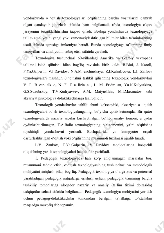 qaraydilar, boshqalari uni loyihalash bilan bog‘laydilar. shunday qilib, bir yondashuvda o ‘qitish texnologiyalari o‘qitishning barcha vositalarini qamrab olgan qandaydir jihozlash sifatida ham belgilanadi. tfnda texnologiya o‘quv jarayonini texniklashtirishni taqozo qiladi. boshqa yondashuvda texnologiyaga ta’lim amaliyotini yangi yoki zamonaviylashtirilgan bilimlar bilan ta’minlashning usuli sifatida qarashga imkoniyat beradi. bunda texnologiyaga ta’limning ilmiy tamoyillari va amaliyotini tatbiq etish sifatida qaraladi. texnologiya tushunchasi 60-yillardagi amerika va g'arbiy yevropada ta’limni isloh qilinishi bilan bog‘liq ravishda kirib keldi. b.blui, j. koroll, p.ya.galperin, v.i.davidov, n.a.m enchinskaya, z.i.kalmucova, l.i. zankov texnologiyalari mashhur. 0 ‘qitishni tashkil qilishning texnologik yondashuvlari v .p .b esp alk o, n .f .t a lizin a , l .m .fridm an, yu.n.kulyutkina, g.s.suxobskoy, t.v.kudryavsev, a.m. matyushkin, m.i.maxmutov kabi aksariyat psixolog va didaktikachilarga taalluqlidir. texnologik yondashuvlar tahlili shuni ko'rsatadiki, aksariyat o ‘qitish texnologiyalari bo‘sh texnologiyalanganligi bo‘yicha qolib ketmoqda. bir qator texnologiyalarda nazariy asoslar kuchaytirilgan bo‘lib, amaliy tomoni, u qadar oydinlashtirilmagan. t.a.ballo texnologiyaning bir tomonini, ya’ni …