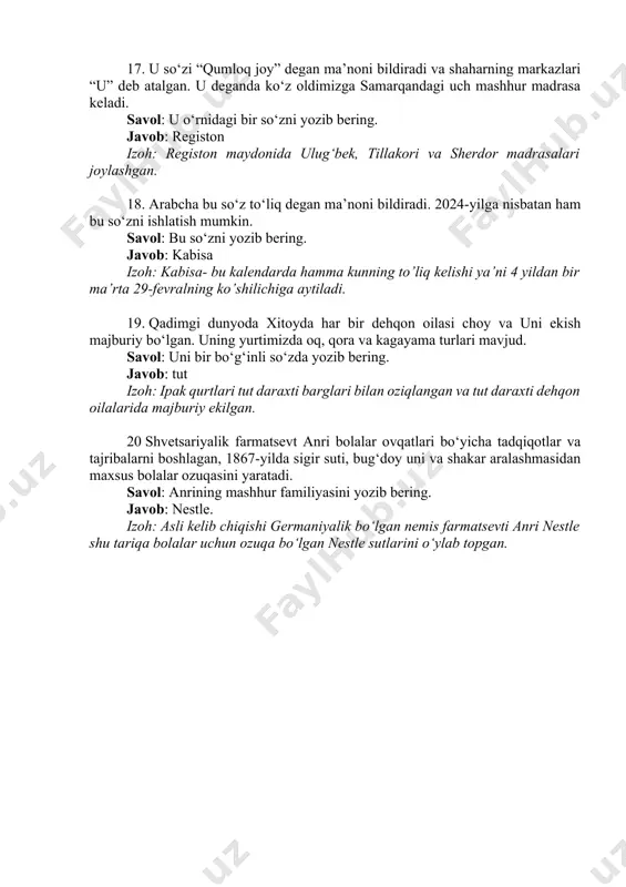 arabcha bu so‘z to‘liq degan ma’noni bildiradi. 2024-yilga nisbatan ham bu so‘zni ishlatish mumkin. savol: bu so‘zni yozib bering. javob: kabisa izoh: kabisa- bu kalendarda hamma kunning to’liq kelishi ya’ni 4 yildan bir ma’rta 29-fevralning ko’shilichiga aytiladi. 19. qadimgi dunyoda xitoyda har bir dehqon oilasi choy va uni ekish majburiy bo‘lgan. uning yurtimizda oq, qora va kagayama turlari mavjud. savol: uni bir bo‘g‘inli so‘zda yozib bering. javob: tut izoh: ipak qurtlari tut daraxti barglari bilan oziqlangan va tut daraxti dehqon oilalarida majburiy ekilgan. 20 shvetsariyalik farmatsevt anri bolalar ovqatlari bo‘yicha tadqiqotlar va tajribalarni boshlagan, 1867-yilda sigir suti, bug‘doy uni va shakar aralashmasidan maxsus bolalar ozuqasini yaratadi. savol: anrining mashhur familiyasini yozib bering. javob: nestle. izoh: asli kelib chiqishi germaniyalik bo‘lgan nemis farmatsevti anri nestle shu tariqa bolalar uchun ozuqa bo‘lgan nestle sutlarini o‘ylab topgan.