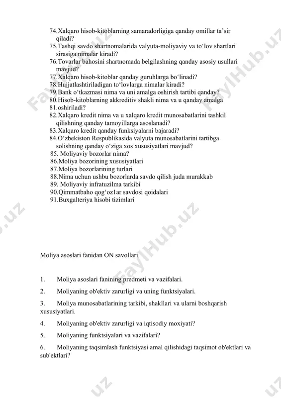 oblar tushunchasi о‘z ichiga nimalarni qamrab oladi? 74. xalqaro hisob-kitoblarning samaradorligiga qanday omillar ta’sir qiladi? 75. tashqi savdo shartnomalarida valyuta-moliyaviy va tо‘lov shartlari sirasiga nimalar kiradi? 76. tovarlar bahosini shartnomada belgilashning qanday asosiy usullari mavjud? 77. xalqaro hisob-kitoblar qanday guruhlarga bо‘linadi? 78. hujjatlashtiriladigan tо‘lovlarga nimalar kiradi? 79. bank о‘tkazmasi nima va uni amalga oshirish tartibi qanday? 80. hisob-kitoblarning akkreditiv shakli nima va u qanday amalga 81. oshiriladi? 82. xalqaro kredit nima va u xalqaro kredit munosabatlarini tashkil qilishning qanday tamoyillarga asoslanadi? 83. xalqaro kredit qanday funksiyalarni bajaradi? 84. о‘zbekiston respublikasida valyuta munosabatlarini tartibga solishning qanday о‘ziga xos xususiyatlari mavjud? 85. moliyaviy bozorlar nima? 86.moliya bozorining xususiyatlari 87.moliya bozorlarining turlari 88.nima uchun ushbu bozorlarda savdo qilish juda murakkab 89. moliyaviy infratuzilma tarkibi 90.qimmatbaho qog‘oz1ar savdosi qoidalari 91.buxgalteriya hisobi tizimlari moliya asoslari fanidan on savollari 1. moliya asoslari fanining predmeti va vazifalari. 2. moliyaning ob'ektiv zarurligi va uning funktsiyalari. 3. moliya munosabatlarining …