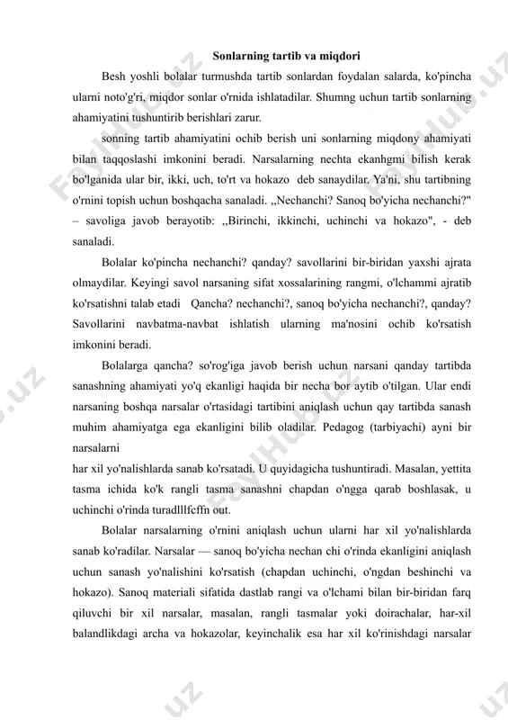 balandlikdagi archa va hokazolar, keyinchalik esa har xil ko'rinishdagi narsalar yig'indisi, masalan, o'yinchoqlar ishlatiladi. bolalar har xil o'lchamdagi qog'oz tasmasi va shu kabilar asosida ham tartib bilan sanashni mashq qiladilar. bolalar tartib bilan sanashni mashq qilishlari natijasida narsaning o'rnini aniqlaydilar. tartib bo'yicha aniq o'rinni topadilar. ba'zi bolalar narsalarning o'rnini aniqlayotib, tartib sonlarni miqdor sonlar bilan almashtirib yuboradilar. pedagog (tarbiyachi) bolalarning qanday sanayotganliklarini eshitib turadi va ularninig xatolarini tartib bilan sanash ikki yoki undan ortiq narsalar to'plamini taqqoslash, figuralar guruhini narsalarni o'lchamlari bo'yicha joylashtirish bilan qo'shib olib oriladigan aralash mashqlar, ayniqsa samaralidir. sonlarni taqqoslash sonlarni taqqoslash — bu ulardan qaysi biri katta, qays! kichikligini aniqlash demakdir. bolalar birida ikkinchisidan bitta narsa ortiq (kam) bo'lgan ikki to'plamni taqqoslash asosida 10 gacha bo'lgan hamma sonlarni hosil qilish bilan tanishtirilgan. shuning uchun ular sonlar o'rtasidagi bog'liqlik, ya'ni qo'shni sonlardan qaysi biri katta (kichik) ekanligi haqida tasawurga egalar. aniq misollar asosida bolalarga qo'shni sonlar orasida …