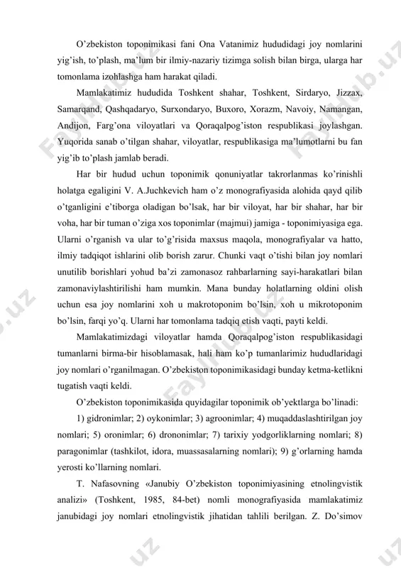 ston toponimikasida quyidagilar toponimik ob’yektlarga bo’linadi: 1) gidronimlar; 2) oykonimlar; 3) agroonimlar; 4) muqaddaslashtirilgan joy nomlari; 5) oronimlar; 6) drononimlar; 7) tarixiy yodgorliklarning nomlari; 8) paragonimlar (tashkilot, idora, muassasalarning nomlari); 9) g’orlarning hamda yerosti ko’llarning nomlari. t. nafasovning «janubiy o’zbekiston toponimiyasining etnolingvistik analizi» (toshkent, 1985, 84-bet) nomli monografiyasida mamlakatimiz janubidagi joy nomlari etnolingvistik jihatidan tahlili berilgan. z. do’simov «xorazm toponimlari» (toshkent, «fan», 1985, 104-bet) deb nomlangan monografiyasida alohida voha hisoblangan xorazm hududi joy nomlariga xos eng xarakterli xususiyatlar birma-bir bayon qilingan. n. oxunovning «til va joy nomlari» (toshkent, «o’zbekiston», 1988), «antrotoponimlar nima? » (toshkent, «fan», 1989) nomli kichik-kichik kitoblarida toponimikaga oid nazariy masalalar bo’lgan joy nomlari, antroponimlar va toponimlarning nomlanish xususiyatlari kabilari atroflicha yoritilgan. l.karimovning «o’zbek tilida toponimlarning o’rganilishi» nomli monografiyasida joy nomlarini o’rganish metodlari, ularning lingvistik xususiyatlari, semaktik tasnifi, etimologik taxlili kabi ilmiy ahamiyat muammolar shimoliy o’zbek shevalaridagi toponimlar misolida bayon qilingan. s. qorayevning «toponomiya uzbekistana» monografik tadqiqotida yurtimizdagi …
