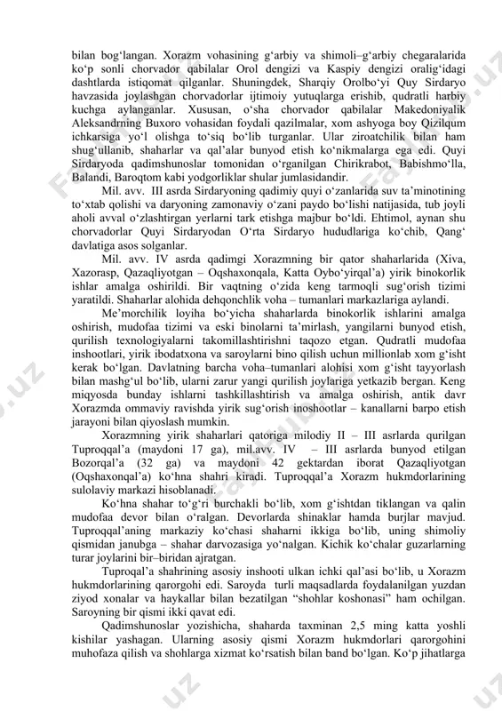 onlik qilganlari aniqlanadi. xorazm vohasi antik davri tarixini o‘rganishda xorazm arxeologik ekspeditsiyasi xodimlari ulkan xissa qo‘shganlar (s.p.tolstov, a.v.andrianov, m.g.vorobeva, yu.a.rapoport, b.i.vaynberg). ularning izlanishlari va kashfiyotlari tufayli, xorazm sivilizatsiyasi, qadimiy shaharlari, moddiy va ma’naviy madaniyat obidalari butun jahonda mashhur bo‘ldi. xx asrning 90–yillari va xxi asr boshlarida o‘zbekistonlik qadimshunoslarining xorazmdagi yangi arxeologik tadqiqotlarini qayd etib o‘tish lozim (m.mambetullaev. v.n.yagodin, g‘.xodjaniyazov, q.sobirov, s.baratov, a.abdirimov). shaharsozlik va me’morchilik. antik davrda xorazm o‘rta osiyoda shaharsozlik va me’morchilik keng rivojlangan muhim markazlariga aylandi. ahamoniylar (fors) podsholigi tarkibidan chiqib, davlat mustaqiligiga erishgan qadimiy xorazmda dehqonchilik voha–tumanlarining tashqi sarhadlari harbiy istehkomlar bilan mustahkamlandi. davlat chegaralarida hamda savdo karvonlari o‘tadigan maskanlarda qal’alar qurilgan. ular qudratli mudofaa inshootlari bo‘lib, alohida burjlar va devorlar ichidagi o‘qchilar uchun mo‘ljallangan ikki qavatli maxsus yo‘laklardan iborat bo‘lgan. bunday qal’alar quyi amudaryoning o‘ng sohil yeralarida (bo‘rliqal’a, ayozqal’a 1, qo‘rg‘oshinqal’a) va so‘l sohil tashqi sarhadlarida (oqchagelin, govurqal’a, qangaqirqal’a) taxminan baravar masofada joylashgan. mil. avv. iv …
