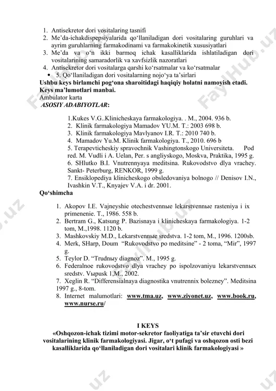 y. sankt- peterburg, renkor, 1999 g. 7. ensiklopediya klinicheskogo obsledovaniya bolnogo // denisov i.n., ivashkin v.t., knyajev v.a. i dr. 2001. qo‘shimcha 1. akopov i.e. vajneyshie otechestvennыe lekarstvennыe rasteniya i ix primenenie. t., 1986. 558 b. 1. bertram g., katsung p. bazisnaya i klinicheskaya farmakologiya. 1-2 tom, m.,1998. 1120 b. 1. mashkovskiy m.d., lekarstvennыe sredstva. 1-2 tom, m., 1996. 1200sb. 1. merk, sharp, doum “rukovodstvo po meditsine” - 2 toma, “mir”, 1997 g. 1. teylor d. “trudnыy diagnoz”. m., 1995 g. 1. federalnoe rukovodstvo dlya vrachey po ispolzovaniyu lekarstvennыx sredstv. vыpusk 1,m., 2002. 1. xeglin r. “differensialnaya diagnostika vnutrennix bolezney”. meditsina 1997 g., 8-tom. 1. internet malumotlari: www.tma.uz, www.ziyonet.uz, www.book.ru, www.nurse.ru/ i keys «oshqozon-ichak tizimi motor-sekretor faoliyatiga ta’sir etuvchi dori vositalarining klinik farmakologiyasi. jigar, o‘t pufagi va oshqozon osti bezi kasalliklarida qo‘llaniladigan dori vositalari klinik farmakologiyasi » miy kasalliklarida ko‘llanadigan dv ta’sir mexanizmi va ta’sir yo‘nalishi bo‘yicha bir nechta guruxga …