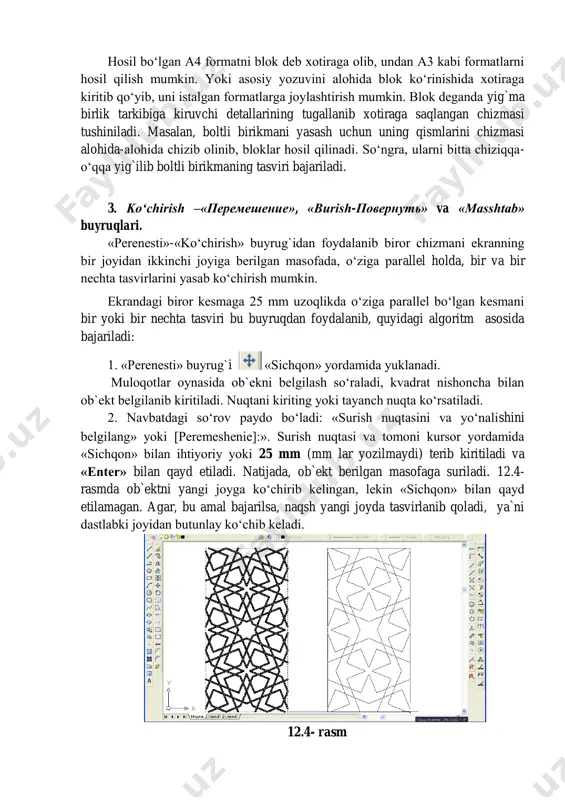 biror chizmani ekranning bir joyidan ikkinchi joyiga berilgan masofada, o‘ziga parallel holda, bir va bir nechta tasvirlarini yasab ko‘chirish mumkin. ekrandagi biror kesmaga 25 mm uzoqlikda o‘ziga parallel bo‘lgan kesmani bir yoki bir nechta tasviri bu buyruqdan foydalanib, quyidagi algoritm asosida bajariladi: 1. «perenesti» buyrug`i «sichqon» yordamida yuklanadi. muloqotlar oynasida ob`ekni belgilash so‘raladi, kvadrat nishoncha bilan ob`ekt belgilanib kiritiladi. nuqtani kiriting yoki tayanch nuqta ko‘rsatiladi. 2. navbatdagi so‘rov paydo bo‘ladi: «surish nuqtasini va yo‘nalishini belgilang» yoki peremeshenie]:». surish nuqtasi va tomoni kursor yordamida «sichqon» bilan ihtiyoriy yoki 25 mm (mm lar yozilmaydi) terib kiritiladi va «enter» bilan qayd etiladi. natijada, ob`ekt berilgan masofaga suriladi. 12.4- rasmda ob`ektni yangi joyga ko‘chirib kelingan, lekin «sichqon» bilan qayd etilamagan. agar, bu amal bajarilsa, naqsh yangi joyda tasvirlanib qoladi, ya`ni dastlabki joyidan butunlay ko‘chib keladi. 12.4- rasm ob`ektlarni burish buyrug`i va undan foydalanish algoritmi ekrandagi biror ob`ekt quyidagi algoritm asosida berilgan burchakka buriladi: 1. …