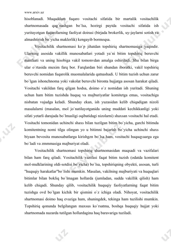 larni sotish va almashtirish bo`yicha maklerlik) kengayib bormoqsa. vositachilik shartnomasi ko`p jihatdan topshiriq shartnomasiga yaqindir. ularning asosida vakillik munosabatlari yotadi ya`ni bitim topshiriq beruvchi manfaati va uning hisobiga vakil tomonvdan amalga oshiriladi. shu bilan birga ular o`rtasida muxim farq bor. farqlardan biri shundan iboratki, vakil topshiriq beruvchi nomidan fuqarolik muomalalarida qatnashadi. u bitim tuzish uchun zarur bo`lgan ishonchnoma yoki vakolat beruvchi bironta hujjatga asosan harakat qiladi. vositachi vakildan farq qilgan hodsa, doimo o`z nomidan ish yuritadi. shuning uchun ham bitim tuzishda huquq va majburiyatlar komitetga emas, vositachiga nisbatan vujudga keladi. shunday ekan, ish yuzasidan kelib chiqadigan nizoli masalalarni (masalan, mol jo`natilayotganida uning muddati kechikkanligi yoki sifati yetarli darajada bo`lmasligi oqibatidagi nizolarni) shaxsan vositachi hal etadi. vositachi tomonidan uchinchi shaxs bilan tuzilgan bitim bo`yicha, garchi bitimda komitentning nomi tilga olingan yo u bitimni bajarish bo`yicha uchinchi shaxs biyaan bevosita munosabatlarga kirishgzn bo`lsa ham, vositachi huquqyaarga ega bo`ladi va zmmmasiga majburiyat oladi. …