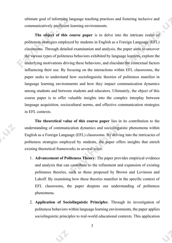 exts. the theoretical value of this course paper lies in its contribution to the understanding of communication dynamics and sociolinguistic phenomena within english as a foreign language (efl) classrooms. by delving into the intricacies of politeness strategies employed by students, the paper offers insights that enrich existing theoretical frameworks in several ways: 1. advancement of politeness theory: the paper provides empirical evidence and analysis that can contribute to the refinement and expansion of existing politeness theories, such as those proposed by brown and levinson and lakoff. by examining how these theories manifest in the specific context of efl classrooms, the paper deepens our understanding of politeness phenomena. 2. application of sociolinguistic principles: through its investigation of politeness behaviors within language learning environments, the paper applies sociolinguistic principles to real-world educational contexts. this application enhances our understanding of how sociolinguistic theories translate into practice and how they influence communication dynamics in …