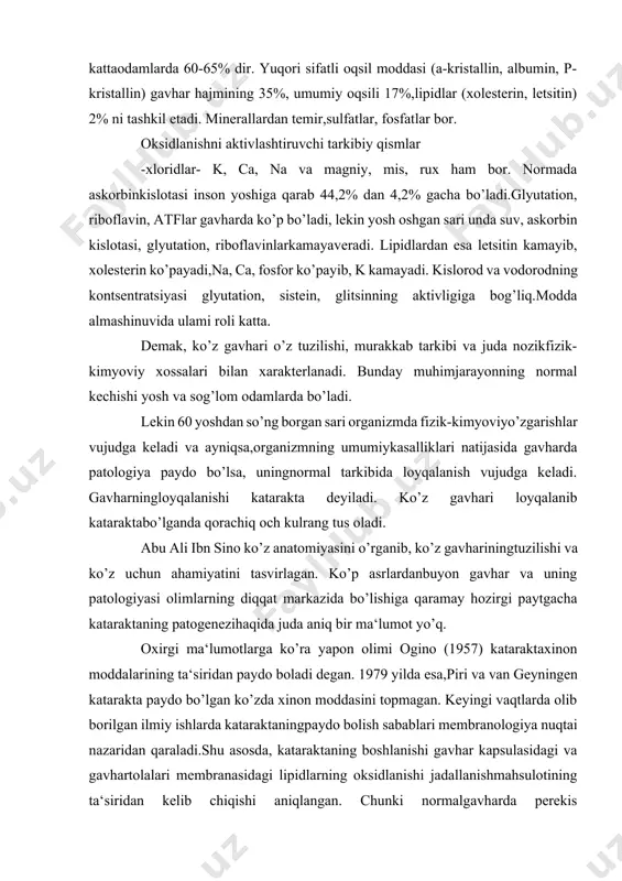 ktaxinon moddalarining ta‘siridan paydo boladi degan. 1979 yilda esa,piri va van geyningen katarakta paydo bo’lgan ko’zda xinon moddasini topmagan. keyingi vaqtlarda olib borilgan ilmiy ishlarda kataraktaningpaydo bolish sabablari membranologiya nuqtai nazaridan qaraladi.shu asosda, kataraktaning boshlanishi gavhar kapsulasidagi va gavhartolalari membranasidagi lipidlarning oksidlanishi jadallanishmahsulotining ta‘siridan kelib chiqishi aniqlangan. chunki normalgavharda perekis oksidlanishining bir qism mahsulotlari paydo bo’ladiyu, lekin bu ko’zning o’zidagi antioksidant mexanizmi moddalari tizimitomonidan zararsizlantirilaveradi. biror nojo’ya sabab (qattiq hayajon,vitamin va fermentlaming, oqsil yoki mineral moddalaming almashinuviyoki ular o’zaro munosabatining o’zgarishi) ta‘siri ostida gavhardagi antioksidantlar tizimining buzilishidan, lipidlarning perekis oksidlanishimahsulotlari yig’ilib qolib, gavharga salbiy ta‘sir ko’rsatib, kataraktaboshlanishiga sabab bo'ladi. shuning uchun bemor ko’zida kataraktaendigina boshlangan davrda antioksidantlar - askorbin kislotasi,riboflavin, vitamin b, atf, glyukozalardan qollab davolansa patologikjarayonni to’xtatish mumkin. katciraktalar tug'ma va hayotda orttirilgan bo’ladi. tug’ma kataraktalarda loyqalanishning qaysi qismgataalluqligiga qarab, oldi va orqa qutb kataraktasi (cataracta polarisant. et posterior), kortikal katarakta (cataracta corticalis), qavatmaqavat (cataracta zonularis), qobiq kataraktasi (cataracta …