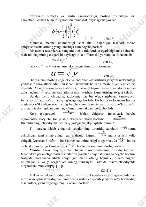 maning burchak koeffitsienti manfiy son bo‘ladi, ya’ni urinmani tashkil qilgan burchagi o‘tmas burchakdan iborat bo‘ladi. ko‘p o‘zgaruvchili ishlab chiqarish funksiyasi, barcha argumentlari bo‘yicha bir jinsli funksiyadan iborat bo‘ladi: . bu tenlikning iqtisodiy ma’nosini quyidagicha talqin qilish mumkin: 1) barcha ishlab chiqarish sohalarining turlarida, xarajatni marta oshishidan, jami ishlab chiqarilgan mahsulot hajmini marta oshishi kelib chiqadi. xususan bo‘lsa mehnat unimdorligi o‘zgarmas, 2) bo‘lsa mehnat unimdorligi kamayadi, 3) bo‘lsa mexnat unimdorligi oshadi. misol-2. faraz qilaylik, ishlab chiqarish korxonalarining iqtisodiy faoliyati faqat ikkita parametrga x-ish resurslari va y-ishlab chiqarish fondiga bog‘liq bo‘lsin. natijada, korxonada ishlab chiqarilgan mahsulotning hajmi z, o‘zaro bog‘liq bo‘lmagan x va y o‘zgaruvchilarning funksiyasi, sifatida makroiqtisodiyotda o‘rganilishi mumkin([9]- [11]) (20.21) makro va mikroiqtisodiyotda funksiyada x va y o‘zgaruvchilardan birortasini qatnashmasligidan, korxonada ishlab chiqarish jarayoni ro‘y bermasligi tushuniladi, ya’ni quyidagi tenglik o’rinli bo’ladi: 20.22) bundan tashqari x va y o‘zgaruvchilarning proporsional ravishda ortishidan, korxonaning ishlab chiqargan mahsulotining hajmi ham unga proporsional …