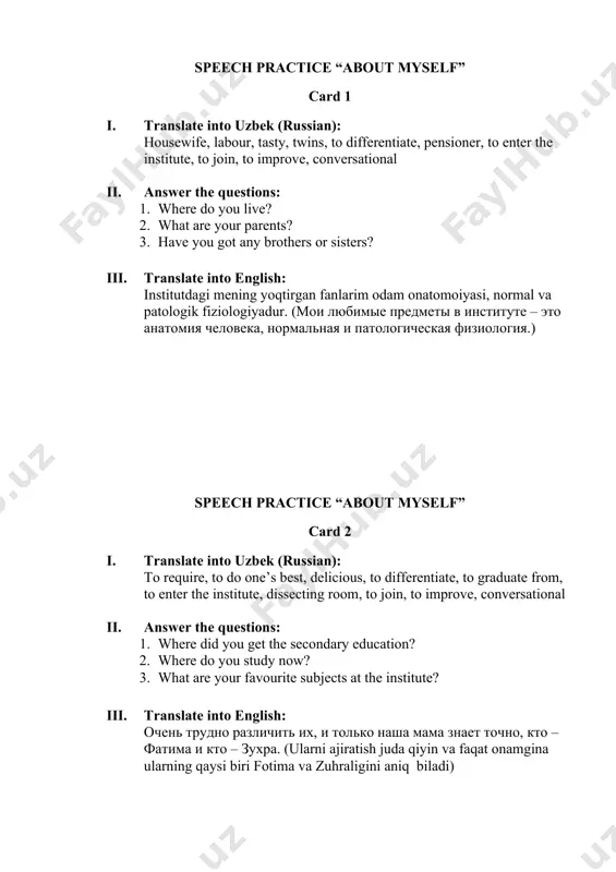 ain deep knowledge of medicine? 3. what helps you to improve your conversational english? iii. translate into english: hamma buni kasb deb xisoblamaydi, lekin men o'ylaymanki bu ish katta ma’suliyat e’tibor va mehnat talab qiladi. (все считают, что это не профессия, но я думаю, что эта работа требует большой ответственности, внимания и труда.) speech practice “about myself” card 4 i. translate into uzbek (russian): attention, to do one’s best, to feed, to graduate from, natural sciences, friendly, dissecting room, to join, to gain, to improve ii. answer the questions: 1. where did you get the secondary education? 2. what are your favourite subjects at the institute? 3. what do you do if you have free time? iii. translate into english: u mening ingliz tili nutqimni yaxshilashga va tibbiy adabiyotni aslida o’qishga yordam beradi (это помогает мне улучшить мой разговорный английский язык и читать медицинскую литературу в оригинале.) speech practice “my …