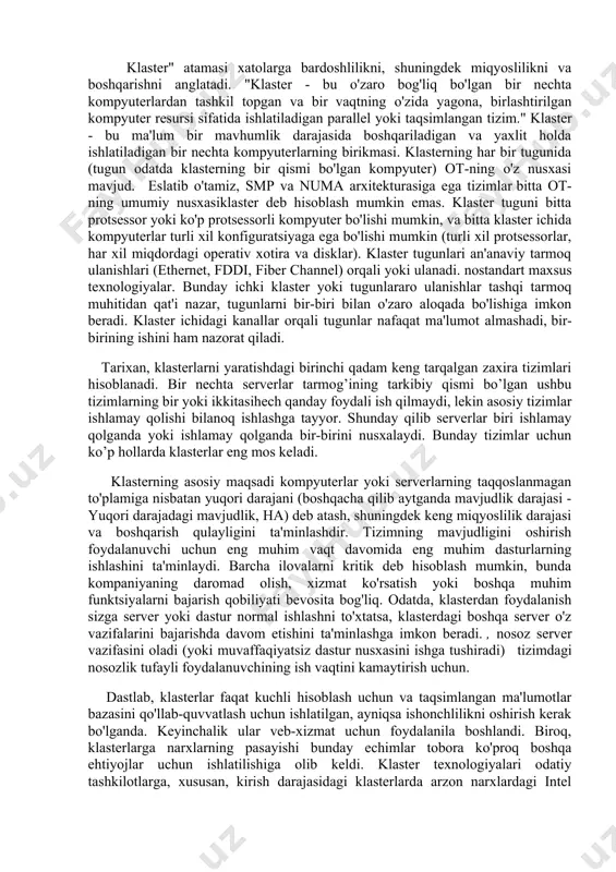 va hokazolar tufayli yuzaga keladi. ushbu omillarni bartaraf etish uchun serverlarning ishdan chiqishiga bardoshliligini oshirish uchun turli xil texnologiyalar (ortiqcha va issiq almashtiriladigan disklar, quvvat manbalari, platalar) mavjud. pci uyalari va boshqalar). biroq, qolgan hodisalarning 78% odatda dasturning ishlamay qolishi va operator xatolaridan kelib chiqadi. klasterli echimlar bu muammoni hal qilishning samarali usulidir. klasterlarning muhim foydasi kengayishdir. klaster tizimining hisoblash kuchini moslashuvchan ravishda oshirishga imkon beradi, unga yangi tugunlarni qo’shib va foydalanuvchining to’xtatmasda. zamonaviy klaster yechimlari klaster tugunlari o’rtasida yuklarni avtomatik ravishda muvozanatlashni ta’minlaydi, buning natijasida bitta dastur bir nechta serverlarda ishlashi va hisoblash resurslaridan foydalanishi mumkin. klasterlarda ishlaydigan odatiy dasturlar: · ma’lumotlar bazasi · korxona resurslarini boshqarish tizimlari(erp) · xabarlarni qayta ishlash vositalari va pochta tizimlari · web va web-servsrlar orqali tranzaksiyalarni qayta ishlash vositalari · mijozlar bilan o’zaro aloqa tizimlari(crm) · fayl almashish va bosib chiqarish tizimlari shunday qilib, klaster bir-biriga bog’langan bir nechta serverlarni birlashtiradi. maxsus aloqa …