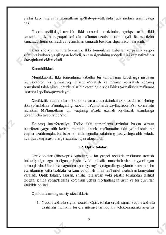 llar ko‘pincha yuqori sifatli va izolyatsiya qilingan bo‘ladi, bu esa signalning yo‘qolishini kamaytiradi va shovqinlarni oldini oladi. kamchiliklari: murakkablik: ikki tomonlama kabellar bir tomonlama kabellarga nisbatan murakkabroq va qimmatroq. ularni o‘rnatish va xizmat ko‘rsatish ko‘proq resurslarni talab qiladi, chunki ular bir vaqtning o‘zida ikkita yo‘nalishda ma'lumot uzatishni qo‘llab-quvvatlaydi. xavfsizlik muammolari: ikki tomonlama aloqa tizimlari axborot almashishning ikki yo‘nalishini ta'minlaganligi sababli, ba'zi hollarda xavfsizlikka ta'sir ko‘rsatishi mumkin. ma'lumotlarni bir vaqtning o‘zida uzatish xavfsizlik tizimlariga qo‘shimcha talablar qo‘yadi. ko‘proq interferensiya: to‘liq ikki tomonlama tizimlar ba'zan o‘zaro interferensiyaga olib kelishi mumkin, chunki ma'lumotlar ikki yo‘nalishda bir vaqtda uzatilmoqda. bu ba'zi hollarda signallar sifatining pasayishiga olib keladi, ayniqsa uzoq masofalarga uzatilayotgan aloqalarda. 1.2. optik tolalar. optik tolalar (fiber-optik kabellar) – bu yuqori tezlikda ma'lumot uzatish imkoniyatiga ega bo‘lgan, shisha yoki plastik materiallardan tayyorlangan tarmoqlardir. ular elektr signalini optik (yorug‘lik) signallarga aylantirib uzatadi, bu esa ularning katta tezlikda va kam yo‘qotish bilan ma'lumot uzatish imkoniyatini …
