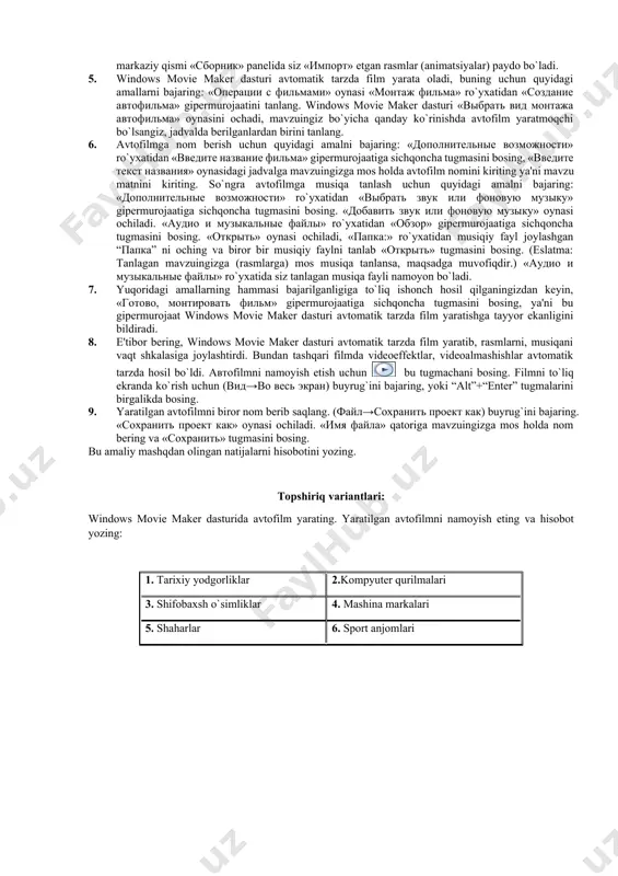 файла» oynasi ochiladi. «папка:» ro`yxatidan mavzuingiz bo’yicha to’plagan rasmlar (animasiyalar) joylashgan “папка” ni oching va biror bir rasmli (animasion) faylni tanlab «импорт» tugmasini bosing. 4. mavzu bo’yicha to’plagan rasmlarni birdaniga hammasini windows movie maker dasturi oynasiga «импорт» ya'ni joylashtirmoqchi bo`lsangiz, u holda «операции с фильмами» oynasi «запись видео» ro`yxatidan «импорт изображений» gipеrmurojaatini tanlang. «импорт файла» oynasi ochiladi. «папка:» ro`yxatidan mavzuingiz bo’yicha to’plagan rasmlar (animasiyalar) joylashgan “папка” ni oching va rasmli (animasion) fayllarni “shift” va “↓” tugmasini birgalikda bosish orqali hammasini blokga olib «импорт» tugmasini bosing. windows movie maker dasturi oynasining markaziy qismi «сборник» panеlida siz «импорт» etgan rasmlar (animatsiyalar) paydo bo`ladi. 5. windows movie maker dasturi avtomatik tarzda film yarata oladi, buning uchun quyidagi amallarni bajaring: «операции с фильмами» oynasi «монтаж фильма» ro`yxatidan «создание автофильма» gipеrmurojaatini tanlang. windows movie maker dasturi «выбрать вид монтажа автофильма» oynasini ochadi, mavzuingiz bo`yicha qanday ko`rinishda avtofilm yaratmoqchi bo`lsangiz, jadvalda bеrilganlardan birini tanlang. 6. avtofilmga …