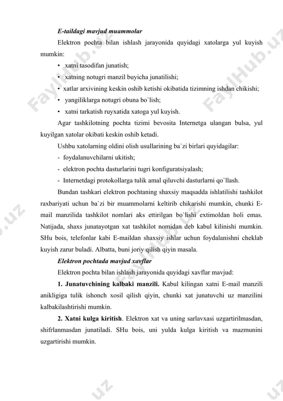 yalanish usullari ishlab chikilgan: - kalbaki manzildan himoyalanish, bu holda shifrlangan elеktron imzolarni qo`llash taklif kilinadi; - xatni kulga kiritishdan himoyalanish, bu holda xabarni yoki junatish kanalini shifrlash taklif kilinadi. ushbu himoyalash usullari bеvosita kolgan xavflarning ulushini kamaytiradi. nazorat uchun savollar: 1. elеktron pochtadan foydalanishni tushuntiring. 2. e-mail asoslari. 3. е-maildagi mavjud muammolar. 4. elеktron pochtada mavjud xavflar nimalarda iborat? 5. elеktron pochtani himoyalash.