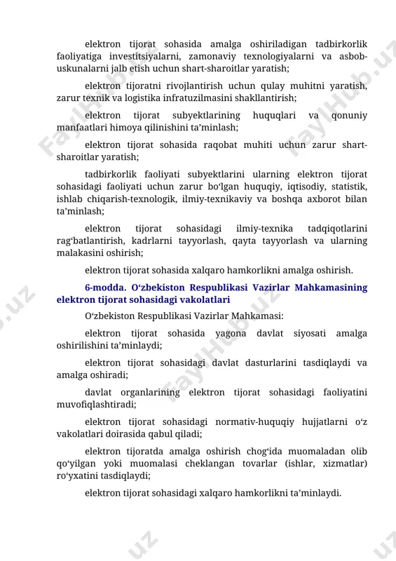 malakasini oshirish; elektron tijorat sohasida xalqaro hamkorlikni amalga oshirish. 6-modda. o‘zbekiston respublikasi vazirlar mahkamasining elektron tijorat sohasidagi vakolatlari o‘zbekiston respublikasi vazirlar mahkamasi: elektron tijorat sohasida yagona davlat siyosati amalga oshirilishini ta’minlaydi; elektron tijorat sohasidagi davlat dasturlarini tasdiqlaydi va amalga oshiradi; davlat organlarining elektron tijorat sohasidagi faoliyatini muvofiqlashtiradi; elektron tijorat sohasidagi normativ-huquqiy hujjatlarni o‘z vakolatlari doirasida qabul qiladi; elektron tijoratda amalga oshirish chog‘ida muomaladan olib qo‘yilgan yoki muomalasi cheklangan tovarlar (ishlar, xizmatlar) ro‘yxatini tasdiqlaydi; elektron tijorat sohasidagi xalqaro hamkorlikni ta’minlaydi. o‘zbekiston respublikasi vazirlar mahkamasi qonunchilikka muvofiq boshqa vakolatlarni ham amalga oshirishi mumkin. 7-modda. o‘zbekiston respublikasi axborot texnologiyalari va kommunikatsiyalarini rivojlantirish vazirligining elektron tijorat sohasidagi vakolatlari o‘zbekiston respublikasi axborot texnologiyalari va kommunikatsiyalarini rivojlantirish vazirligi elektron tijorat sohasidagi vakolatli davlat organidir (bundan buyon matnda vakolatli davlat organi deb yuritiladi). vakolatli davlat organi: elektron tijorat sohasini tartibga solishni amalga oshiradi va mazkur sohadagi davlat siyosatini ro‘yobga chiqaradi; elektron tijorat sohasidagi davlat dasturlarini shakllantirish va …