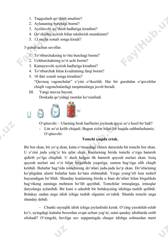 idish ichiga tushib olganini so‘rabdi. shunda tomchi unga shunday debdi: · chunki suyuqlik idish ichiga joylashishi kerak. o‘zing yaxshilab eslab ko‘r, uyingdagi kattalar bozordan ovqat uchun yog‘ni, sutni qanday idishlarda sotib olishadi? o‘zingchi, hovliga suv sepganingda chuqur idishga solmasdan meni ko‘tarib yurolmaysan-ku, hatto shirin ichimliklarni-yu choyni ham chuqur idishlarga solib iste’mol qilishadi. shuning uchun men ham idish ichiga tushib oldim. · xo‘sh, bolalar. tomchining gaplaridan qanday xulosa qildingiz? siz o‘zingizchi, suyuqliklarni qanday idishlarga solasiz? · bankaga, bidonga, chelakka. monitorda quyidagi rasmlar ko‘rsatiladi. suyuqlikning saqlanadigan idishlarning nomlarini ayting. litr so‘zi nechta tovushdan iborat? · juda to‘g‘ri, 4ta tovushdan iborat. sihim o‘lchov birligi – litr. litr suyuqlikni o‘lchaydigan birlik. suv, benzin, kerosin, sut, spirtli ichimliklar, qatiq va boshqa suyuq narsalar litrda o‘lchanadi. suvni isrof qilmang! chunki undan oqilona foydalanmasak, suv zaxiramiz tugab qoladi. suvsizlik qahatchilikka olib keladi. suvsiz hayot bo‘lmaydi. uyda vodoprovod jo‘mraklarini ochiq holda qoldirmaslik kerak. bog‘larimizni sug‘orishda ham tejamkorlikka odatlanish …