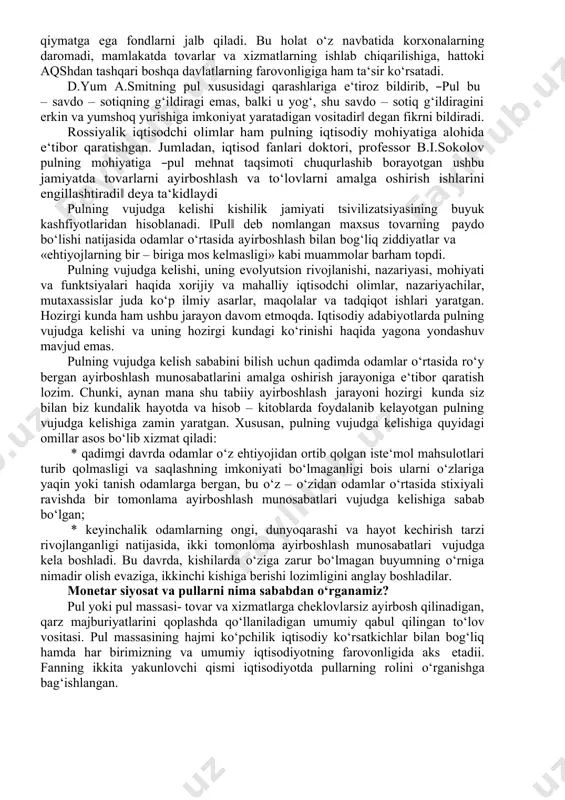 yicha to‘layotgan summangizga qanday ta‘sir ko‘rsatadi? ko‘chmas mulkning narxi ortadimi? keyingi yilda yangi ish topish imkoniyati ortadimi yoki kamayadimi? degan savollarni qo‘yadi va aynan ―pul va banklar‖ fani shu kabi savollarga javob topishga imkon berishini ta‘kidlaydi, chunki bu fan moliyaviy bozorning roli va funktsiyalarini o‘rganishga, moliyaviy muassasalar (banklar, sug‘urta tashkilotlari o‘zaro fondlar va boshqa muassasalar), hamda pullarning iqtisodiyotdagi rolini o‘rganishga imkon beradi. moliyaviy bozorlar va institutlar nafaqat aholining kundalik hayotiga ta‘sir ko‘rsatadi balki bizning iqtisodiyotimizga trillionlab dollar 1frederic s.mishkin. the economics of money, banking and financial markets. pearson education limited pp. 2013. pp. 44-56 qiymatga ega fondlarni jalb qiladi. bu holat o‘z navbatida korxonalarning daromadi, mamlakatda tovarlar va xizmatlarning ishlab chiqarilishiga, hattoki aqshdan tashqari boshqa davlatlarning farovonligiga ham ta‘sir ko‘rsatadi. d.yum a.smitning pul xususidagi qarashlariga e‘tiroz bildirib, ―pul bu – savdo – sotiqning g‘ildiragi emas, balki u yog‘, shu savdo – sotiq g‘ildiragini erkin va yumshoq yurishiga imkoniyat yaratadigan vositadir‖ …