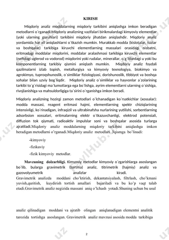 o’rganadi.miqdoriy analiz metodlari 3qismga bo’linadi: -kimyoviy -fizikaviy -fizik kimyoviy metodlar. mavzuning dolzarbligi. kimyoviy metodlar kimyoviy o`zgarishlarga asoslangan bo`lib, bularga gravimetrik (tortma) analiz, titrimetrik (hajmiy) analiz va gazovolyumetrik analizlar kiradi. gravimetrik analizda moddani cho’ktirish, dekantatsiyalash, filtrlash, cho’kmani yuvish,quritish, kuydirish tortish amallari bajariladi va bu ko’p vaqt talab etadi.gravimetrik analiz negizida massani aniq o’lchash yotadi.shuning uchun bu usul analiz qilinadigan moddani va ajratib olingan aniqlanadigan elementni analitik tarozida tortishga asoslangan. gravimetrik analiz mavzusi asosida modda tarkibiga kiruvchi elementlar massalari nisbatlari doimo bir xilligini ifodalovchi tarkibning doimiylik qonuni va reaksiyada ishtirok etuvchi elementlar massalarining bir-biriga nisbati o’zgarmasligini ifodalovchi qonuni yotadi.gravimetrik analiz mavzusini puxta o’rganib, turli xil birikmalar tarkibidagi noma’lum moddalarni aniqlash,ularni ko’p vaqt emas balki kam vaqt talab etadigan yo’llarini izlab topish va amalda qo’llash mavzuning dolzarbligi hisoblanadi. kurs ishining maqsadi.kurs ishida berilgan gravimetrik analiz va unga tegishli bo’lgan tajribalarni qanday borishini aniqlash ushbu ishning maqsadi hisoblanadi. kurs ishining vazifalari.gravimetrik analiz mavzusi bo’yicha …