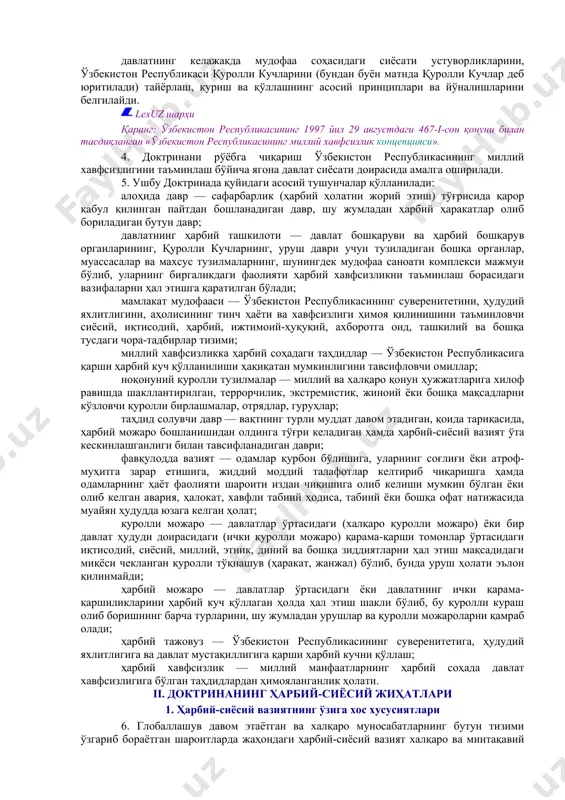 чегараларнинг бузилмаслиги ва ўзгармаслигини тан олиш асосида қуради. 3. доктрина: ўзбекистон республикасининг конституцияси, миллий хавфсизлик концепцияси ва бошқа қонун ҳужжатларига асосланади, халқаро ҳуқуқнинг, бирлашган миллатлар ташкилоти уставининг принциплари ва нормаларига, шунингдек ўзбекистон республикаси иштирокчиси бўлган халқаро шартномаларга таянади; мамлакатнинг миллий манфаатларидан, жаҳондаги ва минтақадаги ҳарбий-сиёсий вазиятдан, ҳарбий соҳада миллий хавфсизликка бўлган таҳдидлар даражасидан, замонавий ҳарбий можароларнинг хусусиятидан келиб чиқади; ташқи сиёсий фаолият концепциясининг ва мамлакат мудофаасини режалаштиришга доир бошқа ҳужжатларнинг асосий қоидаларини инобатга олади; ҳарбий можароларнинг олдини олиш, ҳаётий муҳим миллий манфаатларни ҳимоя қилиш бўйича давлат, жамият ва фуқаролар фаолиятини ташкил этиш йўналишлари ва усулларини очиб беради; давлатнинг келажакда мудофаа соҳасидаги сиёсати устуворликларини, ўзбекистон республикаси қуролли кучларини (бундан буён матнда қуролли кучлар деб юритилади) тайёрлаш, қуриш ва қўллашнинг асосий принциплари ва йўналишларини белгилайди. lexuz шарҳи қаранг: ўзбекистон республикасининг 1997 йил 29 августдаги 467-i-сон қонуни билан тасдиқланган «ўзбекистон республикасининг миллий хавфсизлик концепцияси». 4. доктринани рўёбга чиқариш ўзбекистон республикасининг миллий хавфсизлигини таъминлаш …