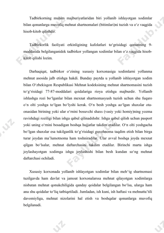 dir. tadbirkorlik faoliyati erkinligining kafolatlari to‘grisidagi qonunning 9-moddasida belgilanganidek tadbirkor yollangan xodimlar bilan o‘z vaqgida hisob-kitob qilishi lozim. darhaqiqat, tadbirkor o‘zining xususiy korxonasiga xodimlarni yollanma mehnat asosida jalb etishga hakdi. bunday paytda u yollanib ishlayotgan xodim bilan o‘zbekisgon respublikasi mehnat kodeksining mehnat shartnomasini tuzish to‘g‘risidagi 77-87-moddalari qoidalariga rioya etishga majburdir. yollanib ishlashga rozi bo‘lganlar bilan mexnat shartnomasyush tuzish uchun shu fuqaro o‘n olti yoshga to‘lgan bo‘lyshi kerak. o‘n besh yoshga ao‘lgan shaxslar ota-onasidan birining yoki ular o‘rnini bosuvchi shaxs (vasiy yoki homiy)ning yozma ravishdagi roziligi bilan ishga qabul qilinadshshr. ishga qabul qilish uchun pasport yoki uning o‘rnini bosadigan boshqa hujjatlar takdim etadilar. o‘n olti yoshgacha bo‘lgan shaxslar esa tukilganlik to‘g‘risidagi guvohnoma taqdim etish bilan birga turar joydan ma’lumotnoma ham toshniradilar. ular avval boshqa joyda mexnat qilgan bo‘lsalar, mehnat daftarchasini takdim etadilar. birinchi marta ishga joylashayotgan xodimga ishga joylashishi bilan besh kundan so‘ng mehnat daftarchasi ochiladi. xususiy korxonada yollanib ishlayotgan xodimlar …
