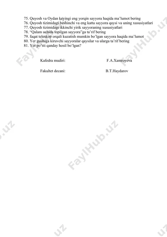 ? 64. kant va laplas nazariyasiga teskari bo‘lgan gipoteza? 65. o.yu. shmidt kosmogonik gipotezasini so’zlab bering. 66. v.g. fesunkov nazariyasining mazmuni qanday? 67. quyosh sistemasi haqida ma’lumot bering 68. osmon jismlari va oy… 69. yerning quyosh sistemasida joylashgan o‘rni uning tabiatiga qanday ta’sir ko‘rsatadi? 70. azimut burchagi nima? 71. sayyoralarning paydo bo‘lishi haqidagi gipotezalar 72. sayyoralar hayotida quyoshning roli qanday? 73. sayyoralar qanday guruhlarga bo’linadi va nimaga ko’ra guruhga ajratamiz? 74. quyoshga eng kichik va eng yaqin sayyora haqida ma’lumot 75. quyosh va oydan keyingi eng yorqin sayyora haqida ma’lumot bering 76. quyosh tizimidagi beshinchi va eng katta sayyora qaysi va uning xususiyatlari 77. quyosh tizimidagi ikkinchi yirik sayyoraning xususiyatlari 78. “qalam uchida topilgan sayyora”ga ta’rif bering 79. faqat teleskop orqali kuzatish mumkin bo’lgan sayyora haqida ma’lumot 80. yer guuhiga kiruvchi sayyoralar qaysilar va ularga ta’rif bering 81. yer po’sti qanday hosil bo’lgan? kafedra mudiri: f.a.xamroyeva fakultet decani: b.t.haydarov