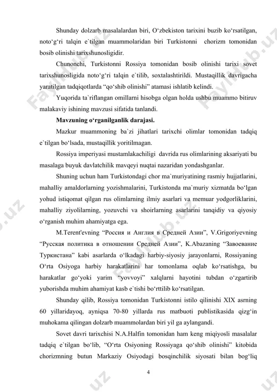 ildi. ushbu tadqiqotlar mazkur ishimizning 3-chi bobida tadqiq e`tib borilgan. bitiruv malakaviy ishning maqsad va vazifalari. ishning asosiy maqsadi sifatida rossiya imperiyasi mustamlakachiligi davridagi tadqiqotlarning hususiyatlarini, mazkur mavzuning sovet tarixshunosligida sohtalashtirilishini va mustaqillik yillarida rossiya istibdodini tarixiy jiqatdan holisona tadqiq e`tilishi tarixini chinakam ilmiy yondashuvlar asosida yoritish belgilangan. shunga ko‘ra hal e`tilishi lozim bo‘lgan qo‘yidagi vazifalar belgilandi: - turkistonni rossiya tomonidan bosib olinishining umumjaqon tarixiy jarayonidagi o‘rnini ta`riflash; - mustamlakachilik davridagi rasmiy adabiyotlarda chorizm manfaatlarini bir yoqlama himoya qilinishini yoritish; - sovet tarixshunosligida istilo e`tilish jarayonining o‘ta sohtalashtirilishi va siyosiylashtirilishini tahlil qilish; - mustaqillik davrida turkistonni istilo e`tilishi tarixini yangicha yondashuvlar asosida tadqiq e`tilishi jarayonini bayon qilish. bitiruv malakaiy ishning nazariy va uslubiy asoslarini o‘zbekiston respublikasi prezidenti i.a.karimovning ma`ruza va nutqlarida ilgari surilgan o‘zbekiston tarixining dolzarb masalalari, milliy davlatchilik tarixi, milliy istiqlol g’oyasi to‘g’risidagi nazariy uslubiy ko‘rsatmalari, iyunda bir guruh tarixchi olimlar bilan bo‘lgan uchrashuvda bergan metodologik va konseptual ahamiyatga …