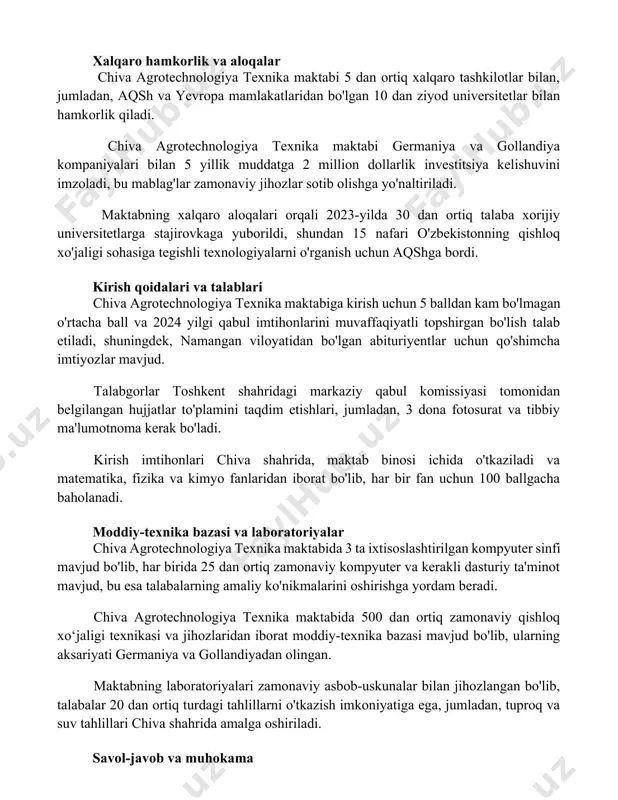 xnika maktabi 5 dan ortiq xalqaro tashkilotlar bilan, jumladan, aqsh va yevropa mamlakatlaridan bo'lgan 10 dan ziyod universitetlar bilan hamkorlik qiladi. chiva agrotechnologiya texnika maktabi germaniya va gollandiya kompaniyalari bilan 5 yillik muddatga 2 million dollarlik investitsiya kelishuvini imzoladi, bu mablag'lar zamonaviy jihozlar sotib olishga yo'naltiriladi. maktabning xalqaro aloqalari orqali 2023-yilda 30 dan ortiq talaba xorijiy universitetlarga stajirovkaga yuborildi, shundan 15 nafari o'zbekistonning qishloq xo'jaligi sohasiga tegishli texnologiyalarni o'rganish uchun aqshga bordi. kirish qoidalari va talablari chiva agrotechnologiya texnika maktabiga kirish uchun 5 balldan kam bo'lmagan o'rtacha ball va 2024 yilgi qabul imtihonlarini muvaffaqiyatli topshirgan bo'lish talab etiladi, shuningdek, namangan viloyatidan bo'lgan abituriyentlar uchun qo'shimcha imtiyozlar mavjud. talabgorlar toshkent shahridagi markaziy qabul komissiyasi tomonidan belgilangan hujjatlar to'plamini taqdim etishlari, jumladan, 3 dona fotosurat va tibbiy ma'lumotnoma kerak bo'ladi. kirish imtihonlari chiva shahrida, maktab binosi ichida o'tkaziladi va matematika, fizika va kimyo fanlaridan iborat bo'lib, har bir fan uchun 100 ballgacha …