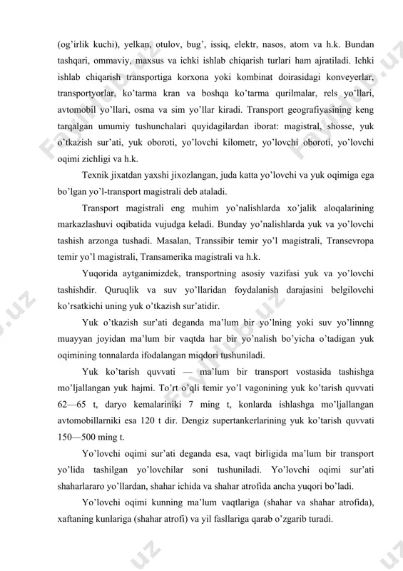 aqtlariga (shahar va shahar atrofida), xaftaning kunlariga (shahar atrofi) va yil fasllariga qarab o’zgarib turadi. shahar ichida va shahar atrofida, qisman shaharlararo masofada yuk va yo’lovchi tashiydigan transport turi shahar transporti deb ataladi. uning tarkibiga ommaviy transport turlari bo’lgan tramvay, trolleybus, avtobus, metropoliten, yengil avtotransport va boshqalar kiradi. transport ishining asosiy ko’rsatkichi yuk oborotidir. yuk oboroti ma’lum masofaga tashilgan yuk miqdori yoki yo’lovchilar sonidir (yo’lovchi oboroti). yuk oboroti t/km da ifodalanadi. yo’lovchilar, yuklar va yuk tashish vositalarining jo’nash va kelish joylari orasidagi barcha bekatlar, yo’llar hamda davlatlar tranzit deb ataladi. bir necha transport turi yo’llari tarmoqlanib ketgan joyda transport tuguni vujudga keladi. yo’llarning o’tkazish imkoniyati deganda ma’lum bir yo’l turidan (dengiz, xavo, temir yo’l, avtomobil yo’li) bir sutkada o’tishi mumkin bo’lgan transport vositalari miqdori (poezd, kema, samolyot, avtomobil) tushuniladi. masalan, ikki yo’lli temir yo’llarda o’tkazish imkoniyati sutkasiga 150 juft poezdga, bir yo’lli temir yo’llarda esa 30 juft poezdga yetishi mumkin. …