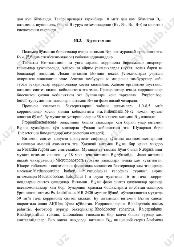 мтир рангда бўлиб, намлиги 10% дан кўп бўлмайди. тайёр препарат таркибида 10 мг/г дан кам бўлмаган в2 - витамини, шунингдек, бошқа в гуруҳ витаминларини (в1 , в3 , в6 , в12) ва никотин кислотасини сақлайди. 10.2. в12-витамини полимер бўлмаган бирикмалар ичида витамин в12 энг мураккаб тузилишга эга. бу α-(5,6-диметилбензимидазол) кобаламидцианиддир. табиатда в12 -витамини ва унга қардош корриноид бирикмалар микроор- ганизмлар ҳужайрасида, ҳайвон ва айрим ўсимликларда (нўхат, ловия барги ва бошқалар) топилган. лекин витамин в12 нинг юксак ўсимликларда учраши охиригача аниқланган эмас. ачитқи замбуруғи ва мицелиал замбуруғлар каби тубан эукариотлар корриноидлар ҳосил қилмайди. ҳайвон организми мустақил витамин синтез қилиш қобилиятига эга эмас. прокариотлар ичида корриноидлар биосинтез қилиш қобилиятига эга бўлганлари кенг тарқалган. propionibac- terium туркумининг вакиллари витамин в12 ни фаол ишлаб чиқаради. пропион кислотали бактерияларни табиий штаммлари 1,0-8,5 мг/л корриноидлар ҳосил қилиш қобилиятига эга, p.shermanii m-82 номли мутант олинган бўлиб, бу мутантни ўстириш орқали 58 мг/л гача витамин в12 олинади. propionibacteriaceae …