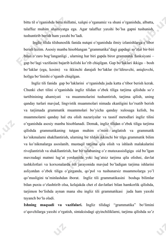 kirish qismiga, har bir bobiga va qismlariga izohlar berilgan. tarjima nazariyasi va amaliyoti, chet tilini o’rgatishda ingliz tilidan o’zbek tiliga tarjima qilishda so’z tartibining ahamiyati va muammolari haqida, ularning qanday turlari mavjudligi va ularni bartaraf etishda grammatikaning roli muhimligini o‘rganish maqsad va uning mohiyati haqida so‘z yuritiladi. i.bob. o'zbek tilida gap bo'laklari 1.1. o'zbek tilida gap bo'laklarining tartibi keyingi yillarda yuzaga kelayotgan lingvistik tadqiqotlarda tarjima muammolariga katta e'tibor berilmoqda. lingvislik tarjimashunoslik bo'yicha yaratilayotgan va amaliyotining juz'iy masalalari bilan bir qatorda ushbu sohaning mohiyati aks ettiradigan umumnazariy muammolar ustida ham bosh qotirilmoqda. bu hol lingvistik tajribashunoslik taqiqotchilar e'tiborini borgan sari ko'proq o'ziga tortayotganidan dalolat beradi. o'zbekiston chet tillardan mutaxassislik sifatida o'rgatiladigan va o'rgatilayotgan tillarni inobatga olsak, shu vaqtgacha ingliz, fransuz, nemis, va ispan tillaridan o'zbek tiliga tarjima qilishining lingvistik asoslari ishlab chiqilmagan. to'g'ri, bu sohada ma'lum yutuqlarimiz ham bor, lekin bu chet tillardan o'zbek tiliga tarjima qilish asoslarni yaratishga yetarli emas. …