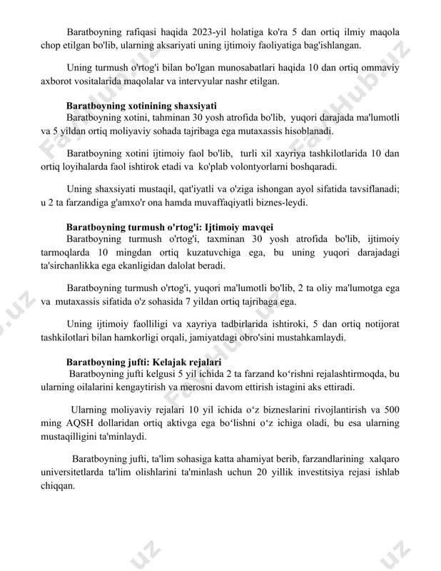 ida 10 dan ortiq ommaviy axborot vositalarida maqolalar va intervyular nashr etilgan. baratboyning xotinining shaxsiyati baratboyning xotini, tahminan 30 yosh atrofida bo'lib, yuqori darajada ma'lumotli va 5 yildan ortiq moliyaviy sohada tajribaga ega mutaxassis hisoblanadi. baratboyning xotini ijtimoiy faol bo'lib, turli xil xayriya tashkilotlarida 10 dan ortiq loyihalarda faol ishtirok etadi va ko'plab volontyorlarni boshqaradi. uning shaxsiyati mustaqil, qat'iyatli va o'ziga ishongan ayol sifatida tavsiflanadi; u 2 ta farzandiga g'amxo'r ona hamda muvaffaqiyatli biznes-leydi. baratboyning turmush o'rtog'i: ijtimoiy mavqei baratboyning turmush o'rtog'i, taxminan 30 yosh atrofida bo'lib, ijtimoiy tarmoqlarda 10 mingdan ortiq kuzatuvchiga ega, bu uning yuqori darajadagi ta'sirchanlikka ega ekanligidan dalolat beradi. baratboyning turmush o'rtog'i, yuqori ma'lumotli bo'lib, 2 ta oliy ma'lumotga ega va mutaxassis sifatida o'z sohasida 7 yildan ortiq tajribaga ega. uning ijtimoiy faolliligi va xayriya tadbirlarida ishtiroki, 5 dan ortiq notijorat tashkilotlari bilan hamkorligi orqali, jamiyatdagi obro'sini mustahkamlaydi. baratboyning jufti: kelajak rejalari baratboyning jufti kelgusi 5 …