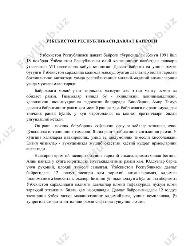 чамизнинг муқаддас бурчимиздир. токи байроқ бор экан, миллат бор, давлат бор, ватан бор. ўзбекистон фарзандлари қаерда бўлмасин, қандай натижаларга эришмасин ватан байроғини ардоқлайди. чунки байроқ — ҳурлик тимсоли, эзгулик, тинчлик рамзидир! ўзбекистон республикаси давлат байроғи "ўзбекистон республикаси давлат байроғи тўғрисида"ги қонун 1991 йил 18 ноябрда ўзбекистон республикаси олий кенгашининг навбатдан ташқари ўтказилган vii сессиясида қабул қилинган. давлат байроғи ва унинг рамзи бугунги ўзбекистон сарҳадида қадимда мавжуд бўлган давлатлар билан тарихан боғлиқлигини англатади ҳамда республиканинг миллий-маданий анъаналарини ўзида мужассамлаштиради. байроқдаги мовий ранг тириклик мазмуни акс этган мангу осмон ва обиҳаёт рамзи. тимсоллар тилида бу - яхшиликни, донишмандликни, ҳалолликни, шон-шуҳрат ва садоқатни билдиради. бинобарин, амир темур давлати байроғининг ранги ҳам мовий рангда эди. байроқдаги оқ ранг -муқаддас тинчлик рамзи бўлиб, у кун чароғонлиги ва коинот ёритқичлари билан уйғунлашиб кетади. оқ ранг - поклик, беғуборлик, софликни, орзу ва ҳаёллар тозалиги, ички гўзалликка интилишнинг тимсоли. яшил ранг - табиатнинг янгиланиш рамзи. у кўпгина халқларда …