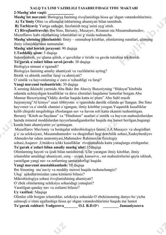 ashligi va farqi? 6. uy vazifasi va baholash : 5 daqiqa biologik nazariyalar va qonuniyatlardan oqilona foydalanish yo`llari, biologiya fanining maqsad va vazifalarini o`rganish. to`garak rahbari: yodgorova_______ o.i. b.d.o‘: ________ jumaniyozova xalq ta`limi vazirligi tasarrufidagi tfdu maktabi 2-mashg`ulot vaqti: ____________ mashg`lot mavzusi: biologiya fanining rivojlanishiga hissa qo`shgan vatandoshlarimiz. а) ta`limiy olim va allomalar ishlarining ahamiyati bilan tanishish. в) tarbiyaviy yurtga sadoqat, faxrlanish tuyg`usini uyg`otish. c) rivojlantiruvchi: ibn sino, beruniy, musayev, rizamat ota musamuhamedov, muzaffarov kabi olimlarning izlanishlari to`g`risida tushuncha. mashg`ulotning jihozlanishi: ilmiy – ommabop kitoblar, olimlarning suratlari, ularning ilmiy izlanishlaridan namunalar. mashg`ulot borish jarayoni: 90 daqiqa 1.tashkiliy qism: 5 daqiqa salomlashish, yo`qlama qilish, o`quvchilar o`tirishi va gavda tutishini tekshirish. to’garak a`zolari bilan savol-javob: 30 daqiqa biologiya nimani o`rganadi? biologiya fanining amaliy ahamiyati va vazifalarini ayting? biotik va abiotik omillar farqi va ahmiyati? o`simlik va hayvonlarning o`zaro o`xshashligi va farqi? yangi mavzuni tushuntirish: 30 daqiqa x asrning ikkinchi yarmida abu bakr …
