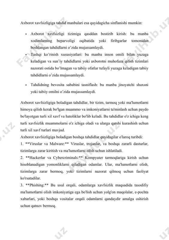 dlarni yoki axborotni muhofaza qilish tizimlari nazorati ostida bo’lmagan va tabiiy ofatlar tufayli yuzaga keladigan tabiiy tahdidlarni o’zida mujassamlaydi. · tahdidning bevosita sababini tasniflash: bu manba jinoyatchi shaxsni yoki tabiiy omilni o’zida mujassamlaydi. axborot xavfsizligiga boladigan tahdidlar, bir tizim, tarmoq yoki ma'lumotlarni himoya qilish kerak bo'lgan muammo va imkoniyatlarni ta'minlash uchun paydo bo'layotgan turli xil xavf va hatoliklar bo'lib keladi. bu tahdidlar o'z ichiga keng turli xavfsizlik muammolarni o'z ichiga oladi va ularga qarshi kurashish uchun turli xil xavf turlari mavjud. axborot xavfsizligiga boladigan boshqa tahdidlar quyidagilar o'laroq turibdi: 1. **viruslar va malware:** viruslar, trojanlar, va boshqa zararli dasturlar, tizimlarga zarar kiritish va ma'lumotlarni olish uchun ishlatiladi. 2. **hackerlar va cybercriminals:** kompyuter tarmoqlariga kirish uchun hisoblanadigan yomonliklarni qiladigan odamlar. ular, ma'lumotlarni olish, tizimlarga zarar bermoq, yoki tizimlarni nazorat qilmoq uchun faoliyat ko'rsatadilar. 3. **phishing:** bu usul orqali, odamlarga xavfsizlik maqsadida tasodifiy ma'lumotlarni olish imkoniyatiga ega bo'lish uchun yolg'on maqolalar, e-pochta …