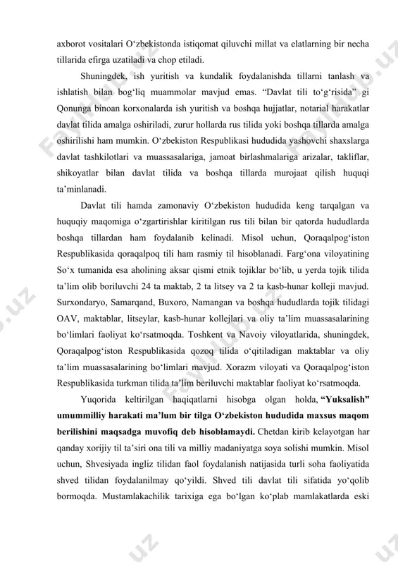 ”gi qonuniga (yangi tahrir) muvofiq, o‘zbekiston respublikasining davlat tili o‘zbek tilidir. o‘zbek tiliga davlat tili maqomining berilishi respublika hududida yashovchi millat va elatlarning o‘z ona tilini qo‘llashdan iborat konstitutsiyaviy huquqlariga monelik qilmaydi. fuqarolar millatlararo muomala tilini o‘z xohishlariga ko‘ra tanlash huquqiga egadirlar. shu bilan birga, o‘zbekistonda istiqomat qiluvchi barcha millat va elat tillariga hurmat ko‘rsatiladi va ularning rivoji uchun sharoitlar yaratadi. ommaviy axborot vositalari o‘zbekistonda istiqomat qiluvchi millat va elatlarning bir necha tillarida efirga uzatiladi va chop etiladi. shuningdek, ish yuritish va kundalik foydalanishda tillarni tanlash va ishlatish bilan bog‘liq muammolar mavjud emas. “davlat tili to‘g‘risida” gi qonunga binoan korxonalarda ish yuritish va boshqa hujjatlar, notarial harakatlar davlat tilida amalga oshiriladi, zurur hollarda rus tilida yoki boshqa tillarda amalga oshirilishi ham mumkin. o‘zbekiston respublikasi hududida yashovchi shaxslarga davlat tashkilotlari va muassasalariga, jamoat birlashmalariga arizalar, takliflar, shikoyatlar bilan davlat tilida va boshqa tillarda murojaat qilish huquqi ta’minlanadi. davlat tili hamda zamonaviy …
