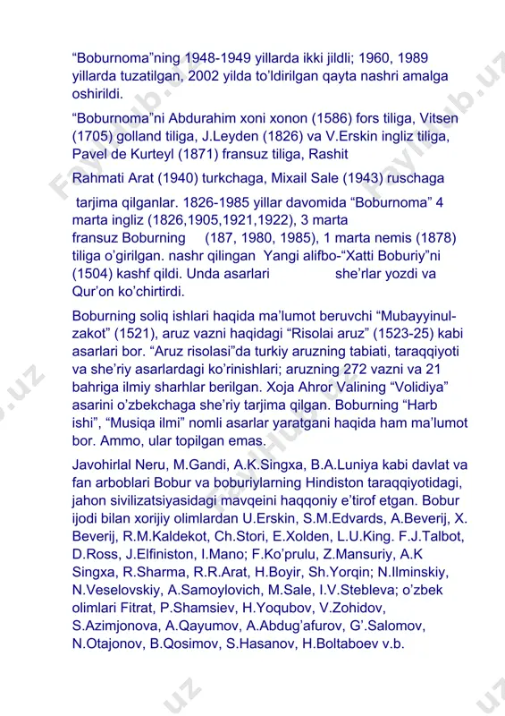 arjima qilganlar. 1826-1985 yillar davomida “boburnoma” 4 marta ingliz (1826,1905,1921,1922), 3 marta fransuz boburning (187, 1980, 1985), 1 marta nemis (1878) tiliga o’girilgan. nashr qilingan yangi alifbo-“xatti boburiy”ni (1504) kashf qildi. unda asarlari she’rlar yozdi va qur’on ko’chirtirdi. boburning soliq ishlari haqida ma’lumot beruvchi “mubayyinul-zakot” (1521), aruz vazni haqidagi “risolai aruz” (1523-25) kabi asarlari bor. “aruz risolasi”da turkiy aruzning tabiati, taraqqiyoti va she’riy asarlardagi ko’rinishlari; aruzning 272 vazni va 21 bahriga ilmiy sharhlar berilgan. xoja ahror valining “volidiya” asarini o’zbekchaga she’riy tarjima qilgan. boburning “harb ishi”, “musiqa ilmi” nomli asarlar yaratgani haqida ham ma’lumot bor. ammo, ular topilgan emas. javohirlal neru, m.gandi, a.k.singxa, b.a.luniya kabi davlat va fan arboblari bobur va boburiylarning hindiston taraqqiyotidagi, jahon sivilizatsiyasidagi mavqeini haqqoniy e’tirof etgan. bobur ijodi bilan xorijiy olimlardan u.erskin, s.m.edvards, a.beverij, x. beverij, r.m.kaldekot, ch.stori, e.xolden, l.u.king. f.j.talbot, d.ross, j.elfiniston, i.mano; f.ko’prulu, z.mansuriy, a.k singxa, r.sharma, r.r.arat, h.boyir, sh.yorqin; n.ilminskiy, n.veselovskiy, a.samoylovich, m.sale, …