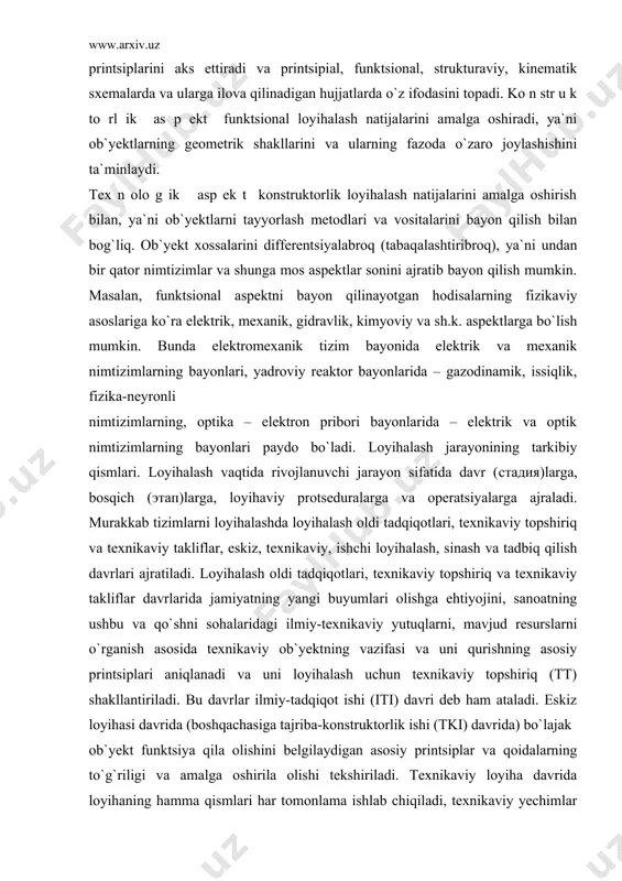 ik nimtizimlarning bayonlari, yadroviy reaktor bayonlarida – gazodinamik, issiqlik, fizika-neyronli nimtizimlarning, optika – elektron pribori bayonlarida – elektrik va optik nimtizimlarning bayonlari paydo bo`ladi. loyihalash jarayonining tarkibiy qismlari. loyihalash vaqtida rivojlanuvchi jarayon sifatida davr (стадия)larga, bosqich (этап)larga, loyihaviy protseduralarga va operatsiyalarga ajraladi. murakkab tizimlarni loyihalashda loyihalash oldi tadqiqotlari, texnikaviy topshiriq va texnikaviy takliflar, eskiz, texnikaviy, ishchi loyihalash, sinash va tadbiq qilish davrlari ajratiladi. loyihalash oldi tadqiqotlari, texnikaviy topshiriq va texnikaviy takliflar davrlarida jamiyatning yangi buyumlari olishga ehtiyojini, sanoatning ushbu va qo`shni sohalaridagi ilmiy-texnikaviy yutuqlarni, mavjud resurslarni o`rganish asosida texnikaviy ob`yektning vazifasi va uni qurishning asosiy printsiplari aniqlanadi va uni loyihalash uchun texnikaviy topshiriq (tt) shakllantiriladi. bu davrlar ilmiy-tadqiqot ishi (iti) davri deb ham ataladi. eskiz loyihasi davrida (boshqachasiga tajriba-konstruktorlik ishi (tki) davrida) bo`lajak ob`yekt funktsiya qila olishini belgilaydigan asosiy printsiplar va qoidalarning to`g`riligi va amalga oshirila olishi tekshiriladi. texnikaviy loyiha davrida loyihaning hamma qismlari har tomonlama ishlab chiqiladi, texnikaviy yechimlar …